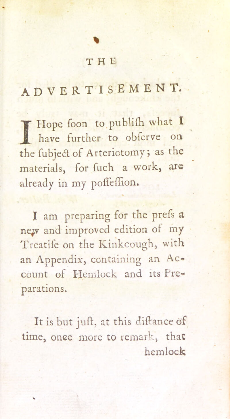 % THE advertisement. I Elope foon to publifh what I have further to obferve on the fubjedl of Arterictomy; as the materials, for iuch a wrork, are already in my poffeflion. I am preparing for the prefs a ne^v and improved edition oi my Treatife on the Kinkcough, with an Appendix, containing an Ac- count of Hemlock and its Pre- parations. It is but juft, at this diftance of time, once more to remark, that hemlock