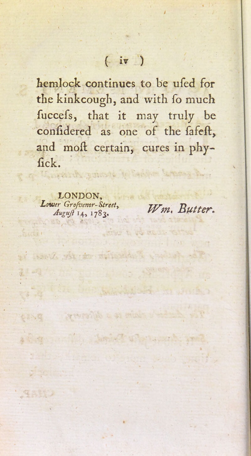 hemlock continues to be ufed for the kinkcougb, and with fo much fuccefs, that it may truly be confidered as one of the fafeft, and moft certain, cures in phy- fick. LONDON, Lower Grofvenor- Street y Augujl 14, 1783. TVm< By t ter.