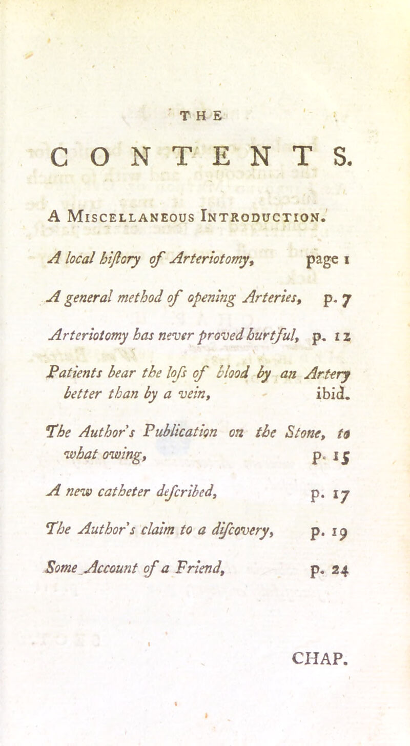 CONTENTS. A Miscellaneous Introduction. A local hijlory of Arteriotomy, page i A general method of opening Arteries, p. 7 Arteriotomy has never proved hurtful, p. 1 z . < \ Patients bear the lofs of blood by an Artery better than by a vein, ibid. 5The Author s Publication on the Stone, ta what owing, p. A new catheter deferibed, p. 17 The Author s claim to a difeovery, p. ip Some Account of a Friend, p. 24 CHAP.