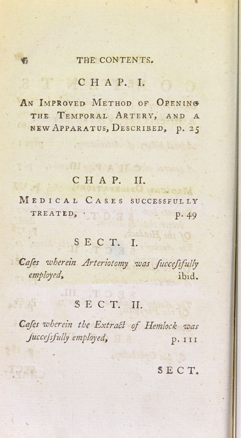 CHAP. I. A An Improved Method of Openin® the Temporal Artery, and a new Apparatus, Described, p. 25 CHAP. II. Medical Cases successful ly treated, * p. 49 Tv . r ' '• SECT. I. j * . _ ** ' 'i -I, i Cafes wherein Arteriotomy was fuccefsfully employed, ibid. SECT. II. \ # ' ^ Cafes wherein the ExtraEl of Hemlock was fuccefsfully employed, p. 111 * SECT, \