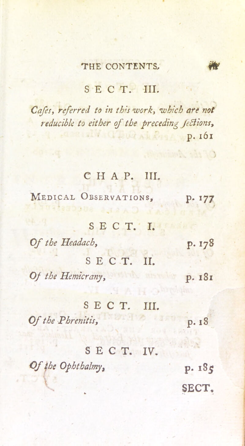SECT. III. Cafes, referred to in th;s work, which are not reducible to either of the preceding Jeff ions, p. 161 ... ) CHAP. III. Medical Observations, p. 177 SECT. I. Of the Headachy SECT. II. 0/ the Hemicrany, SECT. III. Of the Phrenitisy p. 178 p. 181 p. 18 SECT. Of the Ophthalmy, V- P. 185 SECT. IV.