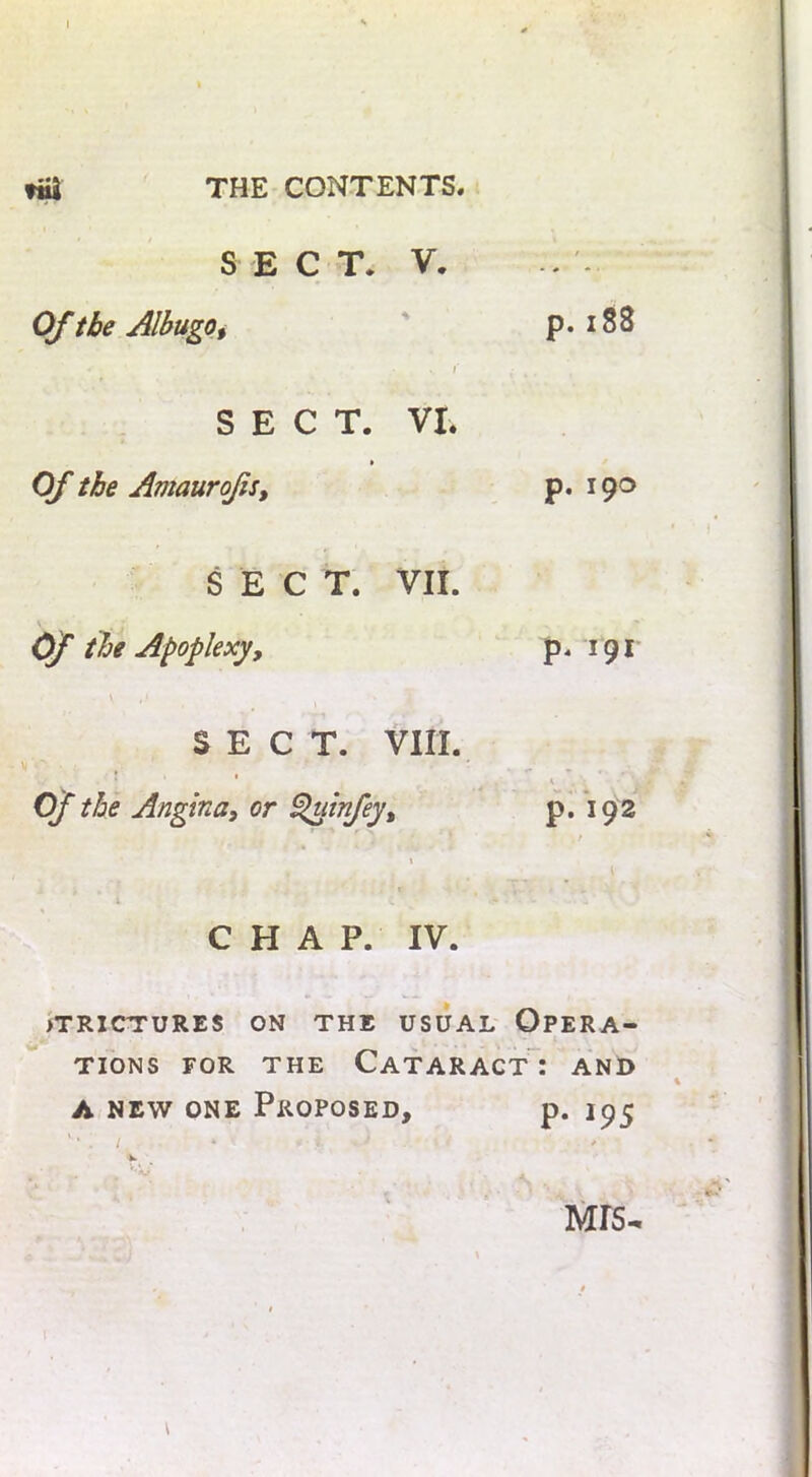 SECT. V. Of the Albugo, p. 188 -• - * . s r SECT. VI. Of the Amaurojis, p. 190 SECT. VII. Of the Apoplexy, \ ,* SECT. VIII. ll • : Of the Angina, or Quinfey, i CHAP. IV. jtrictures on the usual Opera- tions for the Cataract: and a new one Proposed, p. 195 * MTS- p. 191 * • ‘ -i p. 192 /