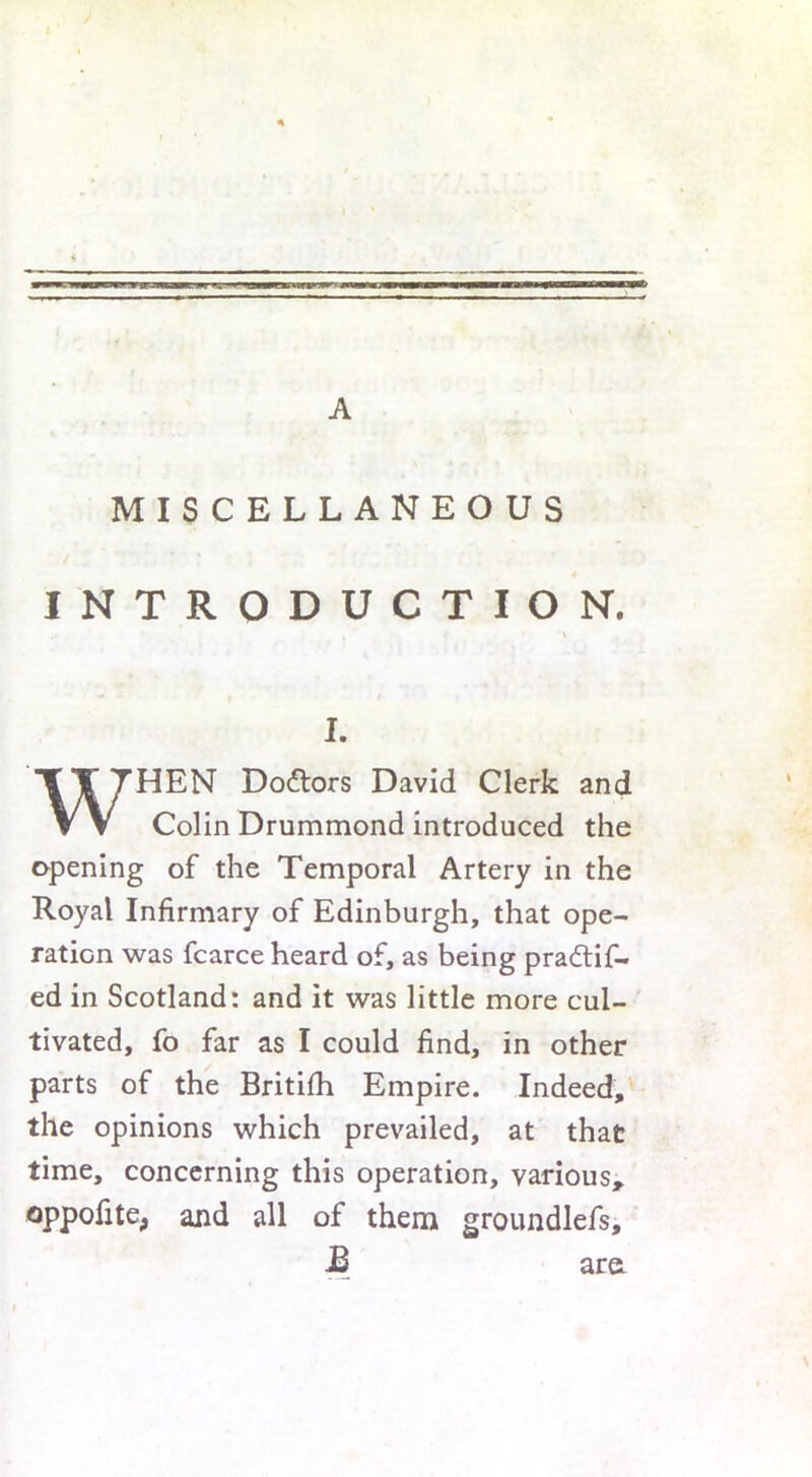 A MISCELLANEOUS / INTRODUCTION. , * \ I. WHEN Dodlors David Clerk and Colin Drummond introduced the opening of the Temporal Artery in the Royal Infirmary of Edinburgh, that ope- ration was fcarce heard of, as being pra£tif- ed in Scotland: and it was little more cul- tivated, fo far as I could find, in other parts of the Britifh Empire. Indeed, the opinions which prevailed, at that time, concerning this operation, various, oppofite, and all of them groundlefs, JB are
