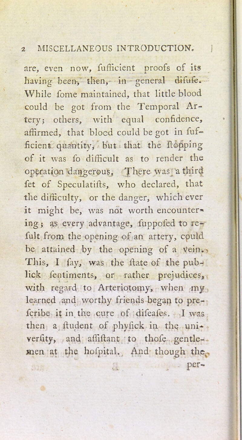 are, even now, fufficient proofs of its having been-, then, in - general difufe. While fome maintained, that little blood could be got from the Temporal Ar- tery; others, with equal confidence, affirmed, that blocd could be got in fuf- ficient qua-ntityj but that the flapping of it was fo difficult as to render the operation dangerous, There was_ a third fet of Speculatifts, who declared, that the difficulty, or the danger, which ever it might be, was not worth encounter* ing; as every advantage, fuppofed to re- fult from the opening of an artery, cpuld be attained by the opening of a Vein. This, I fay, was the hate of the pub- lick fentiments, or rather prejudices, with regard to Arteriotomy, when my learned and worthy friends begaji to pre- fcribe it in the cure of difeafes. I was then a flu dent of phyfick in the uni- verfity, and affiftant to thofe gentle- men at the hofpital. And though thev per- i