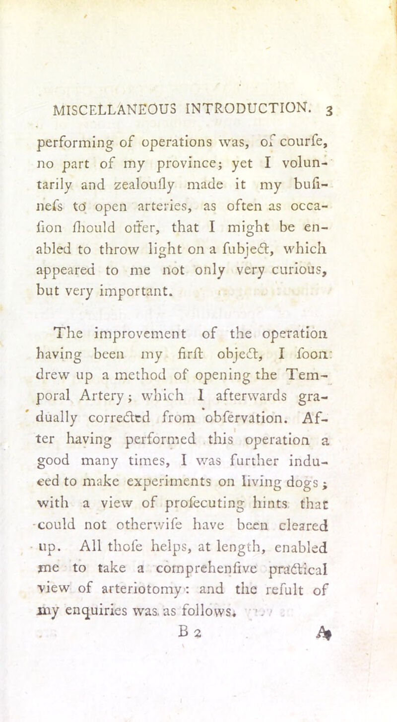 performing of operations was, of courfe, no part of my province; yet I volun- tarily and zealoully made it my buli- nefs to' open arteries, as often as occa- fion fhould otter, that I might be en- abled to throw light on a fubjedt, which appeared to me not only very curious, but very important. The improvement of the operation having been my firft objedt, I foon: drew up a method of opening the Tem- poral Artery; which 1 afterwards gra- dually corredted from obfervation. Af- ter having performed this operation a good many times, I was further indu- ced to make experiments on living dogs j with a view of profecuting hints that could not otherwife have been cleared up. All thole helps, at length, enabled me to take a comprehenfive pradtical view of arteriotomy’: and the refult of my enquiries was. as follows. B 2 \ l