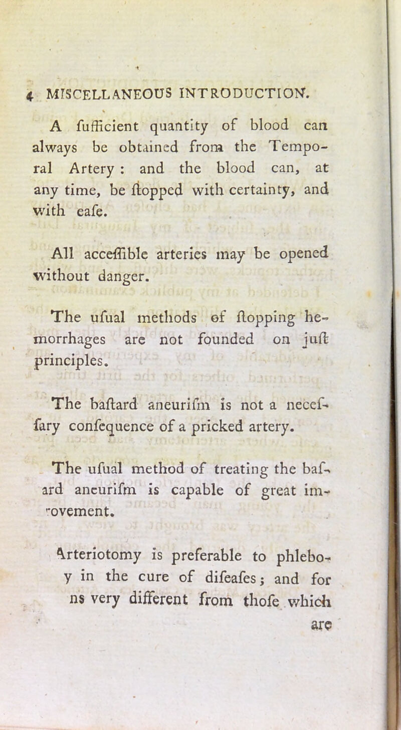* A fufficient quantity of blood can always be obtained from the Tempo- ral Artery : and the blood can, at any time, be flopped with certainty, and with eafe. All acceffible arteries may be opened without danger. The ufual methods of flopping he- morrhages are not founded on jufl principles. The baflard aneurifm is not a necef- fary confequence of a pricked artery. The ufual method of treating the baf- ard aneurifm is capable of great im- rovement. Arteriotomy is preferable to phlebo- y in the cure of difeafes; and for ns very different from thofe which are
