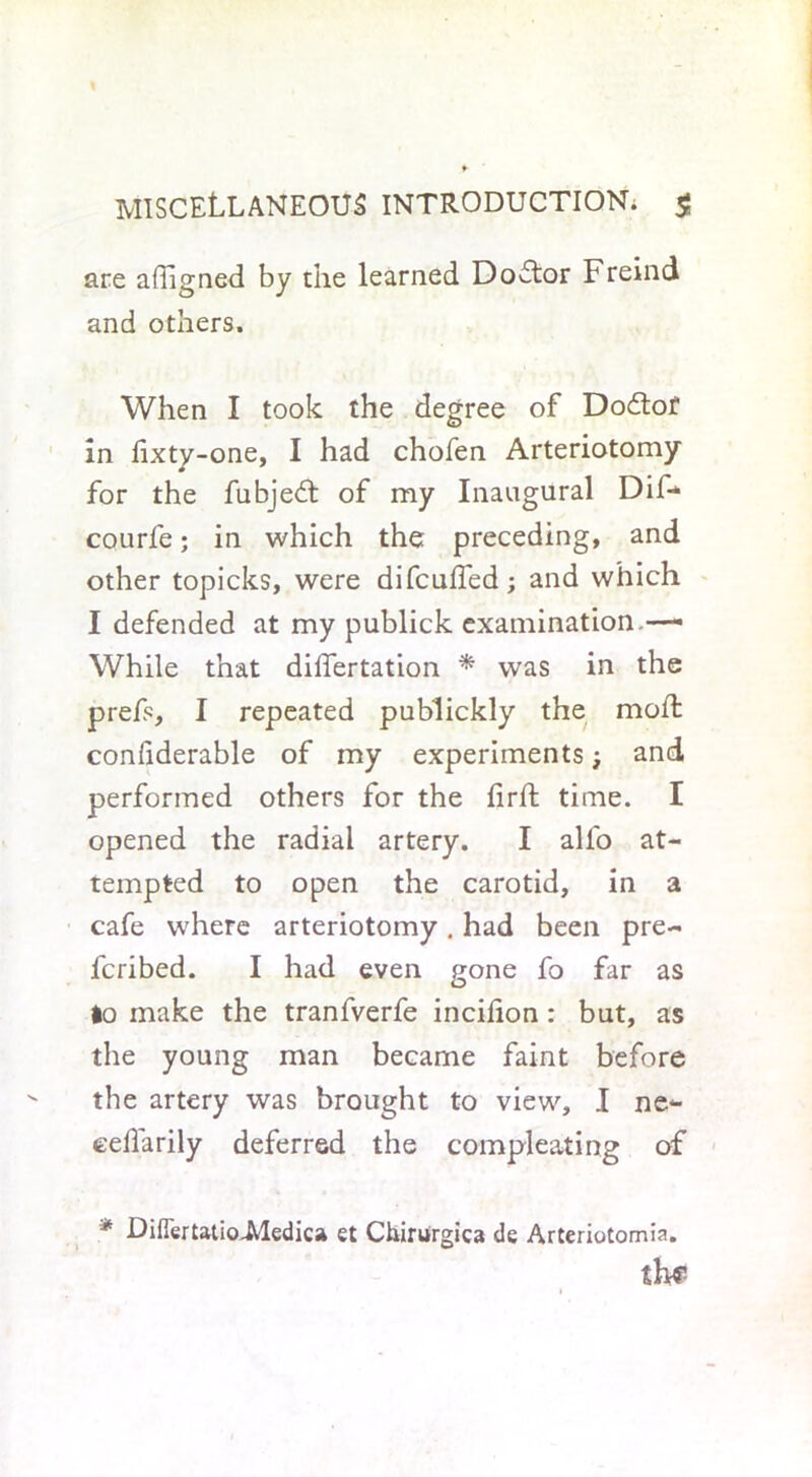 are alTigned by the learned Dodtor Freind and others. When I took the degree of Dodtof in fixty-one, I had chofen Arteriotomy for the fubjedt of my Inaugural Dif* courfe; in which the preceding, and other topicks, were difcufled; and which I defended at my publick examination.—- While that differtation * was in the prefs, I repeated publickly the moffc confiderable of my experiments; and performed others for the lirft time. I opened the radial artery. I all'o at- tempted to open the carotid, in a cafe where arteriotomy. had been pre- ferred. I had even gone fo far as lo make the tranfverfe incifion : but, as the young man became faint before the artery was brought to view, I ne~ eedarily deferred the compleating of ' > * DiFertatio.Medic» et Chiruirgica de Arteriotomia. th?