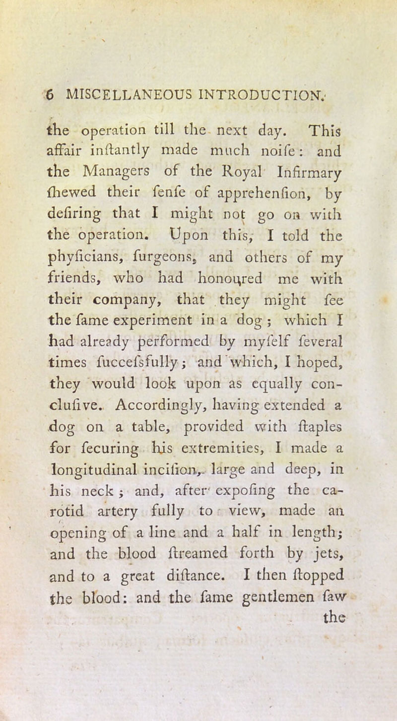 the operation till the next day. This affair indantly made much noife: and the Managers of the Royal Infirmary {hewed their fenfe of apprehenfion, by defiring that I might not go on with the operation. Upon this, I told the phyficians, furgeons, and others of my friends, who had honoured me with their company, that they might fee the fame experiment in a dog ; which I had already performed by myfelf feveral times fuccelsfully ; and which, I hoped, they would look upon as equally con- clufive. Accordingly, having extended a dog on a table, provided with ftaples for fecuring his extremities, I made a longitudinal incilio.iv large and deep, in his neck ; and, after' expofing the ca- rotid artery fully to view, made an opening of a line and a half in length; and the blood dreamed forth by jets, and to a great didance. I then dopped the blood: and the fame gentlemen faw the
