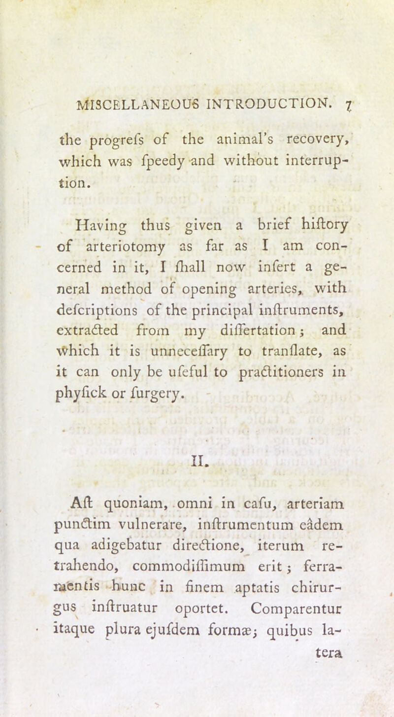 the progrefs of the animal’s recovery, which was fpeedy and without interrup- tion. Having thus given a brief hiftory of arteriotomy as far as I am con- cerned in it, I fhall now infert a ge- neral method of opening arteries, with defcriptions of the principal inftruments, extracted from my dillertation 5 and which it is unnecelfary to tranflate, as it can only be ufeful to practitioners in phyfick or furgery. II. Aft quoniam, omni in cafu, arteriam punCtim vulnerare, inftrumentum eadem qua adigebatur direCtione, iterum re- trahendo, commodiftimum erit; ferra- raentis hunc in finem aptatis chirur- gus inftruatur oportet. Comparentur itaque plura ejufdem forms; quibus la- tera