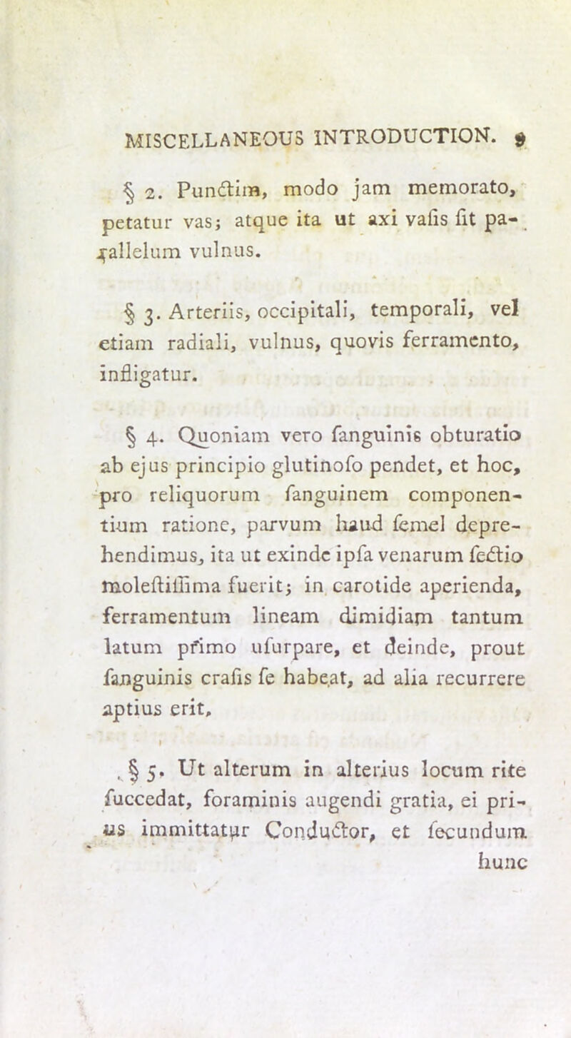 § 2. Pun&im, modo jam memorato, petatur vas; atque ita ut axi vails fit pa- ^allelum vulnus. • r * '• • • § 3. Arteriis, occipitali, temporali, vel etiain radiali, vulnus, quovis ferramento, infligatur. § 4. Quoniam vero fanguinis obturatio ab ejus principio glutinofo pendet, et hoc, pro reliquorum fanguinem componen- ti-um rationc, parvum baud femel depre- hendimus, ita ut exindc ipfa venarum fedtio moleftiilima fuerit; in carotide aperienda, ferramentum lineam dimidiam tantum latum pfimo ufurpare, et deinde, prout fanguinis crafis fe habeat, ad alia recurrere aptius erit, l , § 5. Ut alterum in alterius locum rite fuccedat, foraminis augendi gratia, ei pri- nts immittatpr Condu&or, et fecundum hunc