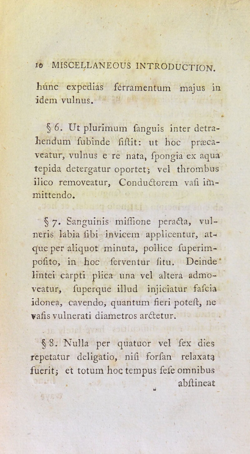 hunc expedias ferramentum majus in idem vulnus. 4 § 6. Ut plurimum fanguis inter detra- hendum fubinde fiftit: lit hoc praeca- veatur, vulnus e re nata, fpongia ex aqua tepida detergatur oportet; vel thrombus ilico removeatur, Condudorem vafi irh- mittendo. § 7. Sanguinis mifiione perada, vul- neris labia fibi invicem applicentur, at- que per aliquot minuta, pollice fuperim- pofito, in hoc ferventur fitu, Deinde' lintei carpti plica una vel altera admo- veatur, fuperque illud injiciatur fafcia idonea, cavendo, quantum fieri poteft, ne vafis vulnerati diametros ardetur. §8. Nulla per quatuor vel fex dies repetatur deligatio, nifi forfan relaxat^ fuerit; et totum hoc tempus fele omnibus . abftineat