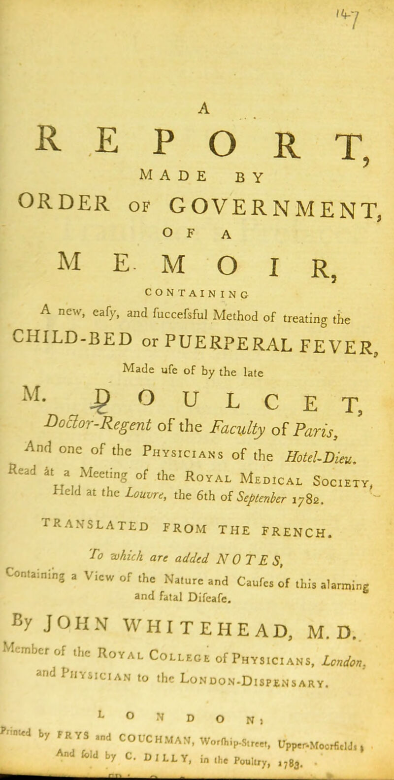 A REPO R T, MADE BY ORDER of GOVERNMENT, OF A memoir 5 CONTAINING A new, eafy, and fuccefsful Method of treating the CHILD-BED or PUERPERAL FEVER, Made ufe of by the late M. _g> O U L C E T, Doctor-Regent of the Faculty of Paris, And one of the Physicians of the Hotel-Dieu. Read at a Meeting of the Royal Medical Society, Held at the Louvre, the 6th of Septenber 1782. TRANSLATED FROM THE FRENCH. To which are added NOTES, Containing a View of the Nature and Confer of this alarnting and fatal Dtfcafe. Ey JOHN WHITEHEAD, M, D. tuber of the Royal College of Physicians, London. and Physician to the London-Dispensary. L O N D O N > by FR YS and CO t C HMAN, Worfhip-Street, Upper-Moorfidds» And fold by C. DILLY, in the Poultry, ,783. .*