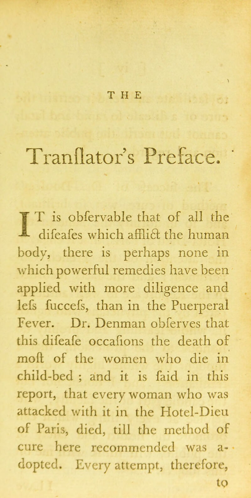 THE \ Tranflator’s Preface. IT is obfervable that of all the difeafes which affli£l the human body, there is perhaps none in which powerful remedies have been applied with more diligence and lefs fuccefs, than in the Puerperal Fever. Dr. Denman obferves that this difeafe occafions the death of moll of the women who die in child-bed ; and it is faicl in this report, that every woman who was attacked with it in the Hotel-Dieu of Paris, died, till the method of cure here recommended was a- dopted. Every attempt, therefore, to