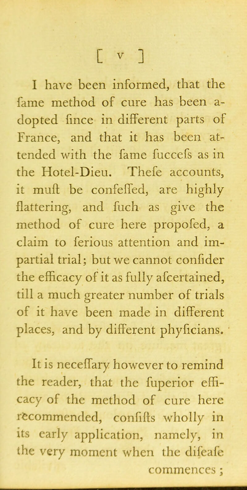 I have been informed, that the fame method of cure has been a- dopted fmce in different parts of France, and that it has been at- tended with the fame fuccefs as in the Hotel-Dieu. Thefe accounts, it muft be confeffed, are highly flattering, and fuch as give the method of cure here propofed, a claim to ferious attention and im- partial trial; but we cannot confider the efficacy of it as fully afcertained, till a much greater number of trials of it have been made in different places, and by different phyficians. * It is neceffary however to remind the reader, that the fuperior effi- cacy of the method of cure here recommended, confiffs wholly in its early application, namely, in the very moment when the difeafe commences;