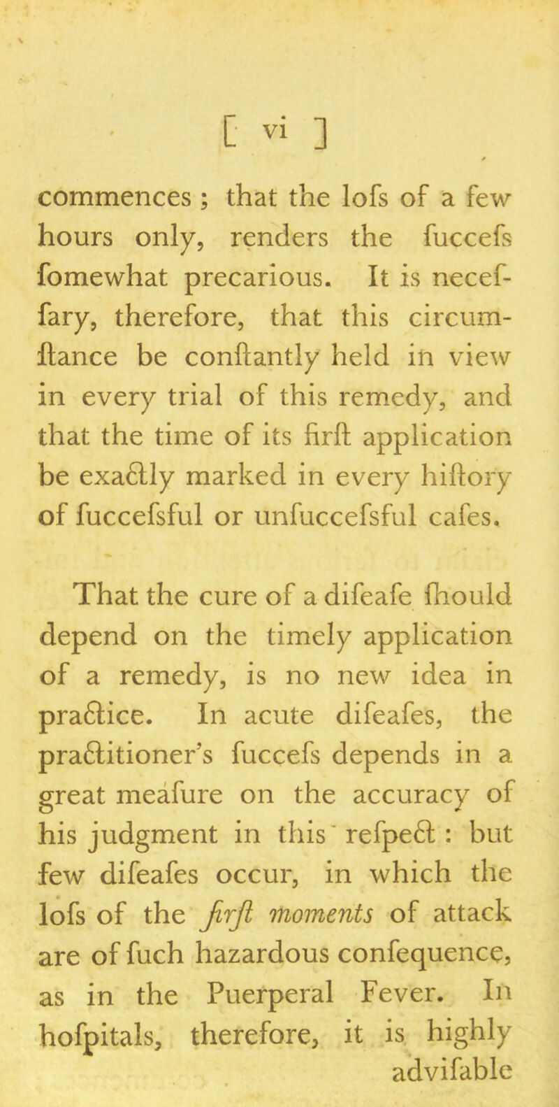 \ [ vi ] 0 commences; that the lofs of a few hours only, renders the fuccefs fomewhat precarious. It is necef- fary, therefore, that this circum- Itance be constantly held in view in every trial of this remedy, and that the time of its firft application be exa£lly marked in every hiftory of fuccefsful or unfuccefsful cafes. That the cure of a difeafe fhould depend on the timely application of a remedy, is no new idea in praftice. In acute difeafes, the praftitioner’s fuccefs depends in a great meafure on the accuracy of his judgment in this refpe£l : but few difeafes occur, in which the lofs of the Jirfi moments of attack are of fuch hazardous confequence, as in the Puerperal Fever. In hofpitals, therefore, it is highly advi fable