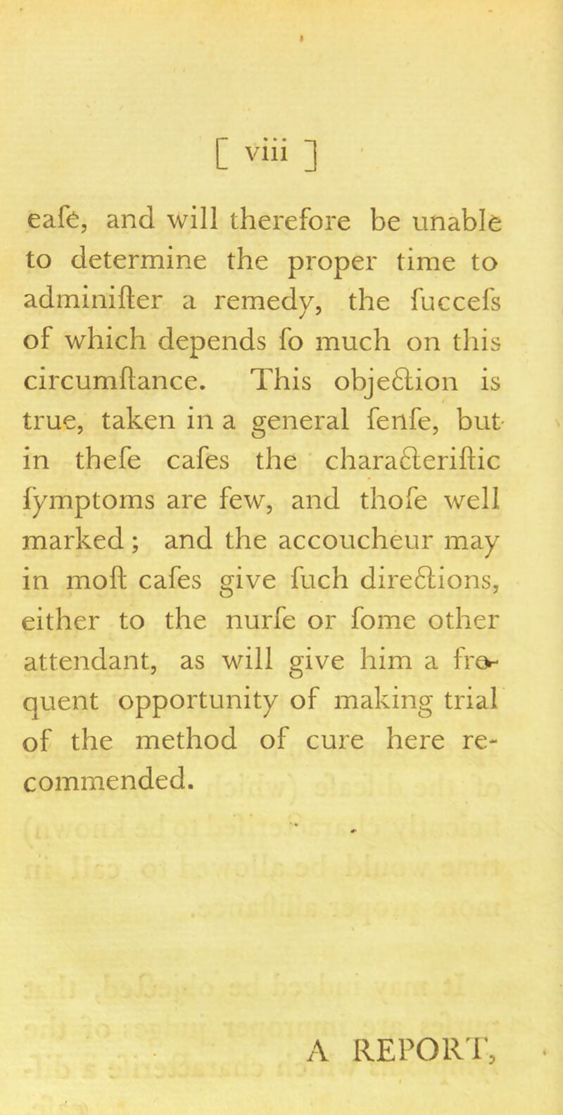 [ yiii ] eafe, and will therefore be unable to determine the proper time to adminifter a remedy, the fuccefs of which depends fo much on this circumflance. This obje£tion is true, taken in a general fenfe, but in thefe cafes the charafteriftic fymptoms are few, and thofe well marked ; and the accoucheur may in moft cafes give fuch dire6lions, either to the nurfe or fome other attendant, as will give him a fre- quent opportunity of making trial of the method of cure here re- commended. A REPORT,