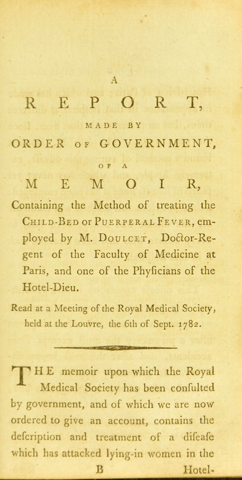 A REPORT, MADE BY ORDER of GOVERNMENT, OF A MEMOIR, Containing the Method of treating the Child-Bed or Puerperal Fever, em- ployed by M. Doulcet, Do61or-Re- gent of the Faculty of Medicine at Paris, and one of the Phyficians of the Hotel-Dieu. Read at a Meeting of the Royal Medical Society, held at the Louvre, the 6th of Sept. 1782. II E memoir upon which the Royal Medical Society has been confulted by government, and of which we are now ordered to give an account, contains the defeription and treatment of a difeafe which has attacked lying-in women in the B Hotel-