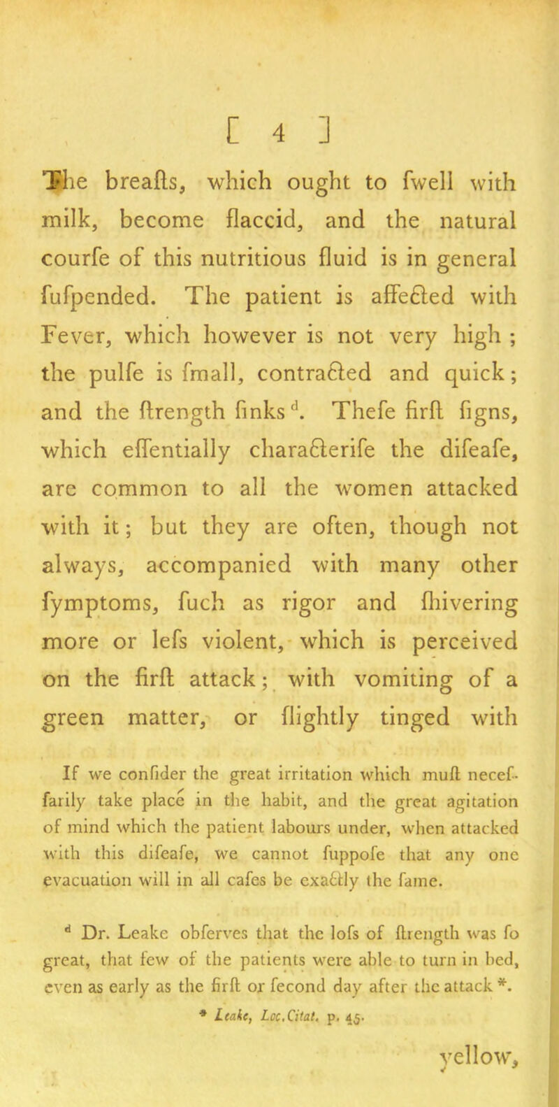 The breads, which ought to fwell with milk, become flaccid, and the natural courfe of this nutritious fluid is in general fufpended. The patient is affedled with Fever, which however is not very high ; the pulfe is fmall, contracted and quick; and the flrength finks'1. Thefe firft figns, which eflentially charafterife the difeafe, are common to all the women attacked with it; but they are often, though not always, accompanied with many other fymptoms, fuch as rigor and fliivering more or lefs violent, which is perceived on the firft attack; with vomiting of a green matter, or (lightly tinged with If we confider the great irritation which mull necef- farily take place in the habit, and the great agitation of mind which the patient labours under, when attacked with this difeafe, we cannot fuppofe that any one evacuation will in all cafes be exactly the fame. d Dr. Leake obferves that the lofs of ftrength was fo great, that few of the patients were able to turn in bed, even as early as the firft ox fecond day after the attack *. * Ltahe, Lcc.Citat. p. 45. vellow,