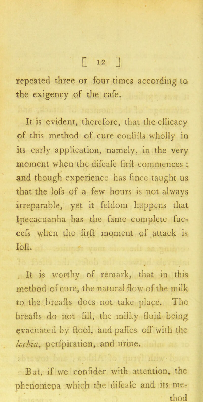repeated three or four times according to the exigency of the cafe. It is evident, therefore, that the efficacy of this method of cure confiffs wholly in its early application, namely, in the very moment when the difeafe firft commences : and though experience has fmce taught us that the lofs of a few hours is not always irreparable, yet it feldom happens that Ipecacuanha has the fame complete fuc- cefs when the firft moment of attack is loft. It is worthy of remark, that in this method of cure, the natural flow of the milk to the breafts does not take place. The breafts do not fill, the milky fluid being evacuated by ftool, and paftes off with the lochia, perfpiration, and urine. But, if we confider with attention, the phenomena which the difeafe and its me- thod