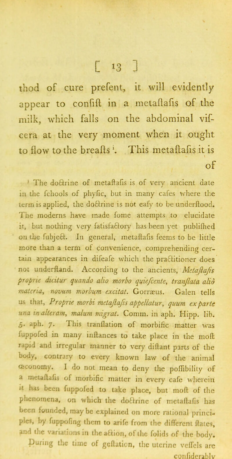 [ >8 3 thod oF cure prefent, it will evidently appear to confift in a metaftafis of the milk, which falls on the abdominal vif- cera at the very moment when it ought to flow to the breafts *. This metaftafls it is of •’ The doftrine of metaftafis is of very ancient date in the fchools of phyfic, but in many cafes where the term is applied, the dotlrine is not eafy to be underftood. The moderns have made fome attempts to elucidate it, but nothing very fatisfaclory has been yet publifhed on the fubjeCt. In general, metaftafis feems to be little more than a term of convenience, comprehending cer- tain appearances in difeafe which the practitioner does not underftand. According to the ancients, Metajla/is proprie duitur quando alio morbo quiefcente, tranjlata- alio materia, novum morbum excitat. Gorraeus. Galen tells us that, Proprie morbi metajlafis appellatur, quum ex parte una in alteram, malum migrat. Comm, in aph. Hipp. lib. 5* aph. 7. This tranflation of morbific matter was fuppofed in many inftances to take place in the mod rapid and irregular manner to very diftant parts of the body, contrary to every known law of the animal cfcconomy. I do not mean to deny the poftibility of a metaftafis of morbific matter in every cafe wherein Jt has been fuppoled to take place, but mod of the phenomena, on which the dotlrine of metaftafis has been founded, may be explained on more rational princi- ples, by fuppofing them to arife from the different dates, and the variations in the a&ion, of the folids of the body. During the time of geftation, the uterine vcfTcls are confiderablv