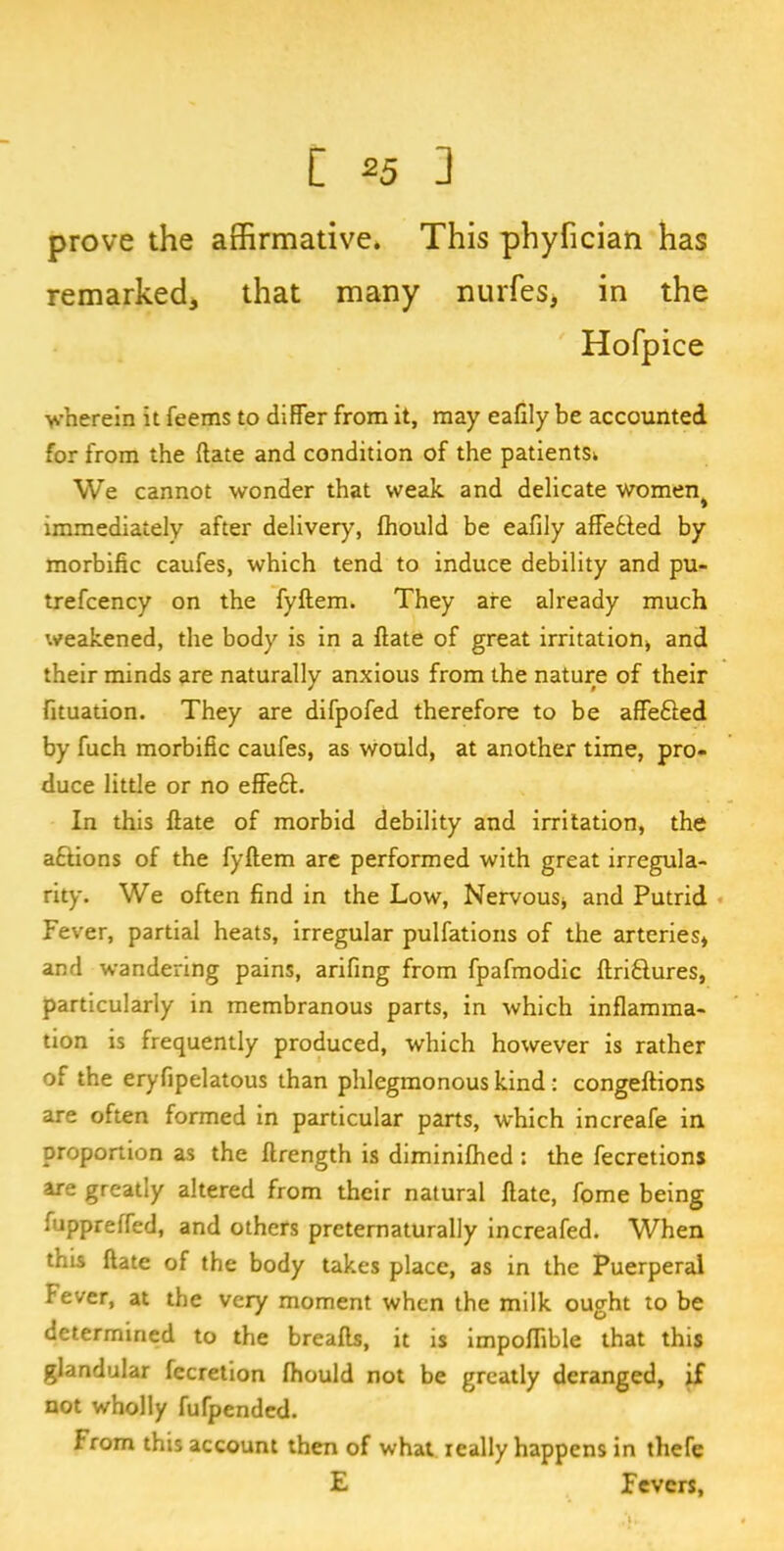 prove the affirmative. This phyfician has remarked, that many nurfes, in the Hofpice wherein it feems to differ from it, may eafily be accounted for from the (late and condition of the patients^ We cannot wonder that weak and delicate women> immediately after delivery, fhould be eafily affebled by morbific caufes, which tend to induce debility and pu- trefcency on the fyftem. They are already much weakened, the body is in a ftate of great irritation* and their minds are naturally anxious from the nature of their fituation. They are difpofed therefore to be affefted by fuch morbific caufes, as would, at another time, pro- duce little or no effe6L In this ftate of morbid debility and irritation, the aftions of the fyftem are performed with great irregula- rity. We often find in the Low, Nervous* and Putrid Fever, partial heats, irregular pulfations of the arteries* and wandering pains, arifing from fpafmodic ftri&ures, particularly in membranous parts, in which inflamma- tion is frequently produced, which however is rather of the eryfipelatous than phlegmonous kind : congeftions are often formed in particular parts, which increafe in proportion as the ftrength is diminifhed : the fecretions are greatly altered from their natural ftate, fome being fuppreffed, and others preternaturally increafed. When this ftate of the body takes place, as in the Puerperal fever, at the very moment when the milk ought to be determined to the breafts, it is impoffible that this glandular fccretion fhould not be greatly deranged, if not wholly fufpended. From this account then of what really happens in thefe E Fevers,