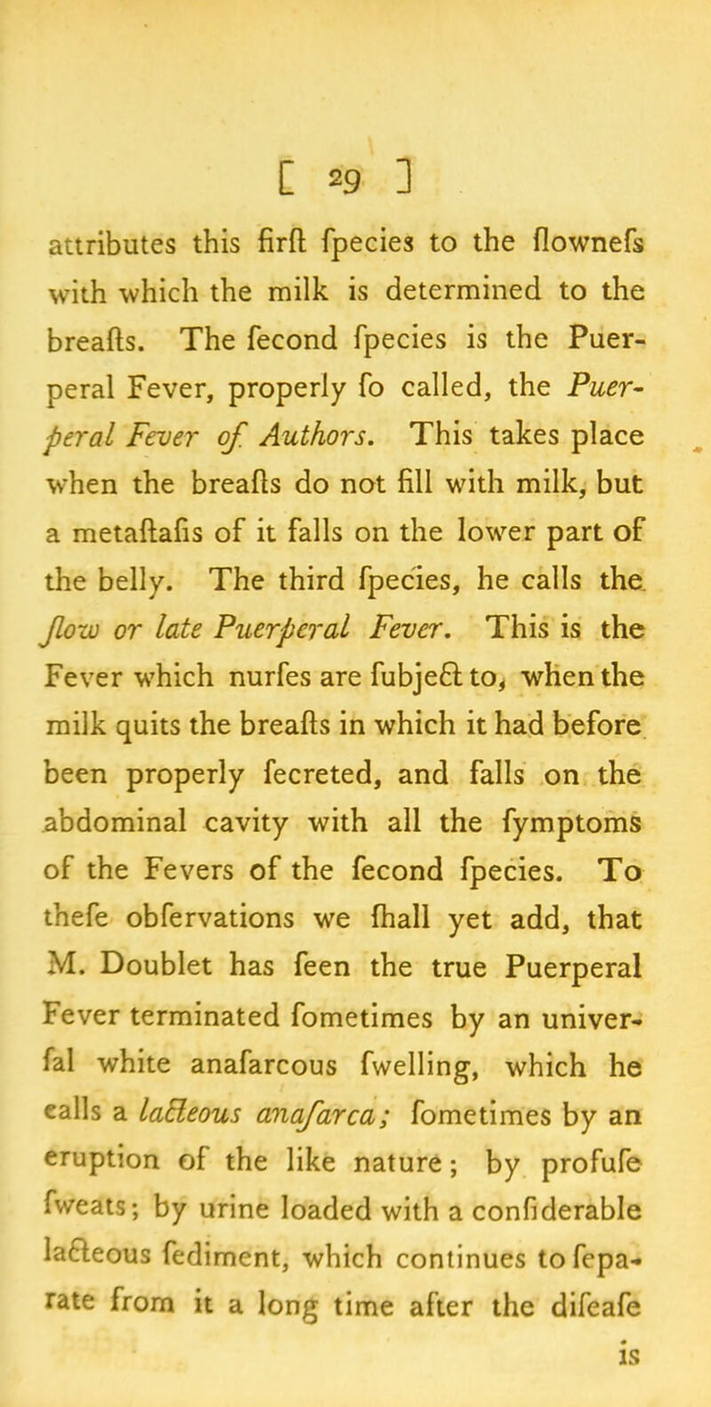 attributes this firft fpecies to the flownefs with which the milk is determined to the breafts. The fecond fpecies is the Puer- peral Fever, properly fo called, the Puer- peral Fever of Authors. This takes place when the breafts do not fill with milk, but a metaftafis of it falls on the lower part of the belly. The third fpecies, he calls the. fow or late Puerperal Fever. This is the Fever which nurfes are fubje&to, when the milk quits the breafts in which it had before been properly fecreted, and falls on the abdominal cavity with all the fymptoms of the Fevers of the fecond fpecies. To thefe obfervations we {hall yet add, that M. Doublet has feen the true Puerperal Fever terminated fometimes by an univer- fal white anafarcous fwelling, which he ealls a laEleous anafarca; fometimes by an eruption of the like nature; by profufe fweats; by urine loaded with a confiderable Ia&eous fediment, which continues tofepa- rate from it a long time after the difeafe is