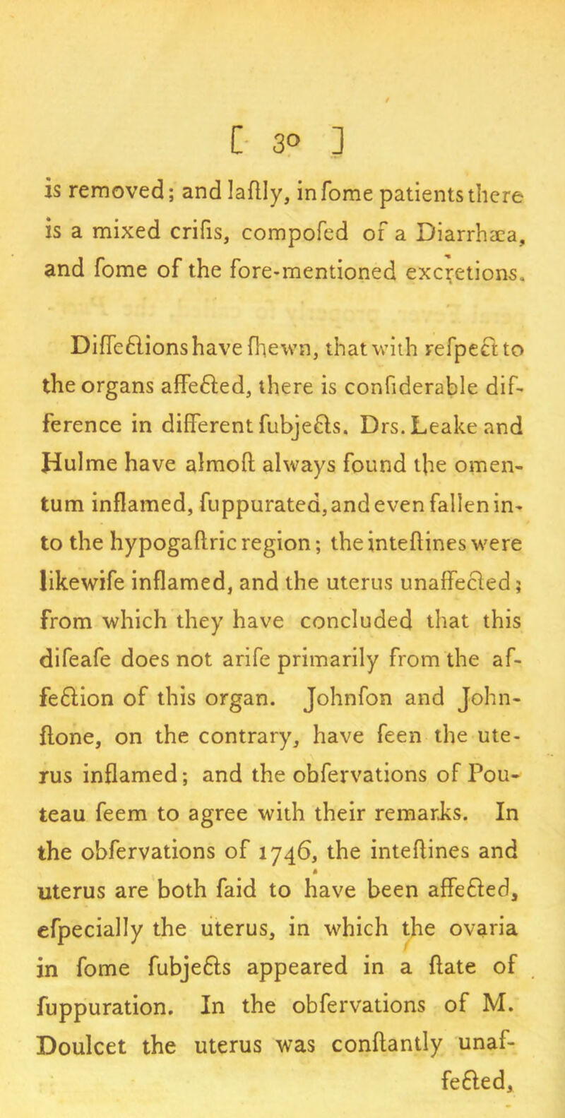 t C 3° ] is removed; andlaflly, in Tome patients there is a mixed crifis, compofed of a Diarrhaea, and fome of the fore-mentioned excretions. Diffeflionshave (hewn, that with refpectto the organs affe£led, there is confiderable dif- ference in different fubjefts, Drs. Leake and Hulme have almoft always found the omen- tum inflamed, fuppuratea, and even fallen in- to the hypogaflricregion; theinteflineswere likewife inflamed, and the uterus unaffecled; from which they have concluded that this difeafe does not arife primarily from the af- feftion of this organ. Johnfon and John- flone, on the contrary, have feen the ute- rus inflamed; and the obfervations of Pou- teau feem to agree with their remarks. In the obfervations of 1746, the inteflines and uterus are both faid to have been affe&ed, efpecially the uterus, in which the ovaria in fome fubje&s appeared in a ftate of fuppuration. In the obfervations of M. Doulcet the uterus was conflantly unaf- fefted.