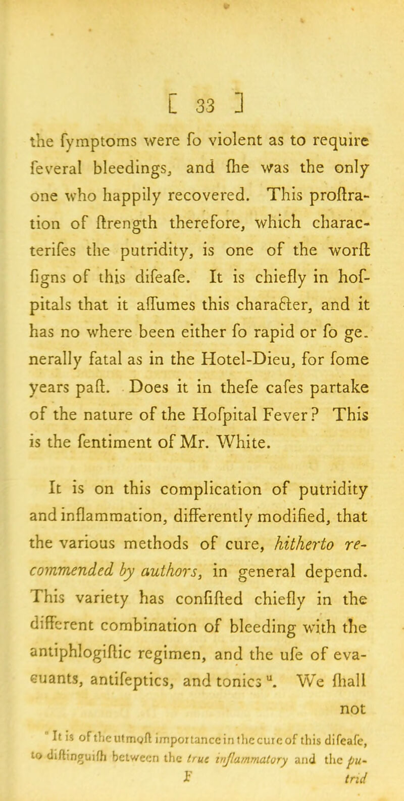 the fymptoms were fo violent as to require feveral bleedings, and (he was the only one who happily recovered. This proflra- tion of ftrength therefore, which charac- terifes the putridity, is one of the worfl figns of this difeafe. It is chiefly in hof- pitals that it affumes this chara&er, and it has no where been either fo rapid or fo ge. nerally fatal as in the Hotel-Dieu, for fome years pad;. Does it in thefe cafes partake of the nature of the Hofpital Fever? This is the fentiraent of Mr. White. It is on this complication of putridity and inflammation, differently modified, that the various methods of cure, hitherto re- commended by authors, in general depend. This variety has confifted chiefly in the different combination of bleeding with the antiphlogiftic regimen, and the ufe of eva- euants, antifeptics, and tonics u. We (hall not It is oftheutmoft importance in the cure of this difeafe, to di/tinguifh between the true inflammatory and the pu- I tnd