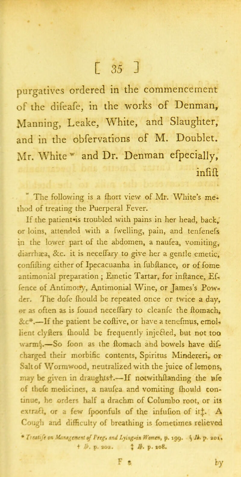 purgatives ordered in the commencement of the difeafe, in the works of Denman, Manning, Leake, White, and Slaughter, and in the obfervations of M. Doublet. Mr. White w and Dr. Denman efpecially, infill A The following is a fhort view of Mr. White’s me- thod of treating the Puerperal Fever. If the patientns troubled with pains in her head, back, or loins, attended with a fwelling, pain, and tenfenefs in the lower part of the abdomen, a naufea, vomiting, diarrhaea, &c. it is neceflary to give her a gentle emetic, confining either of Ipecacuanha in fubftance, or of fome antimonial preparation ; Emetic Tartar, for inftance, Ef- fence of Antimorfy, Antimonial Wine, or James’s Pow- der. The dofe (hould be repeated once or twice a day, or as often as is found neceflary to cleanfe the ftomach, &c*.—If the patient be coftive, or have a tenefmus, emol- lient clyfters fhould be frequently injected, but not too warm§.—So foon as the ftomach ahd bowels have dif- charged their morbific contents, Spiritus MindereriT or Salt of Wormwood, neutralized with the juice of lemons, may be given in draughtsd.—If notwithftanding the ufe of thefc medicines, a naufea and vomiting fhould con- tinue, he orders half a drachm of Columbo root, or its extract, or a few fpoonfuls of the infufion of itf. A Cough and difficulty of breathing is fometimes relieved * Treaitft on Management of Preg. and Lying-in Women, p. 199. () Ik. p. 201, + lb. p. 202. } Ik. p. jot'.. F t by