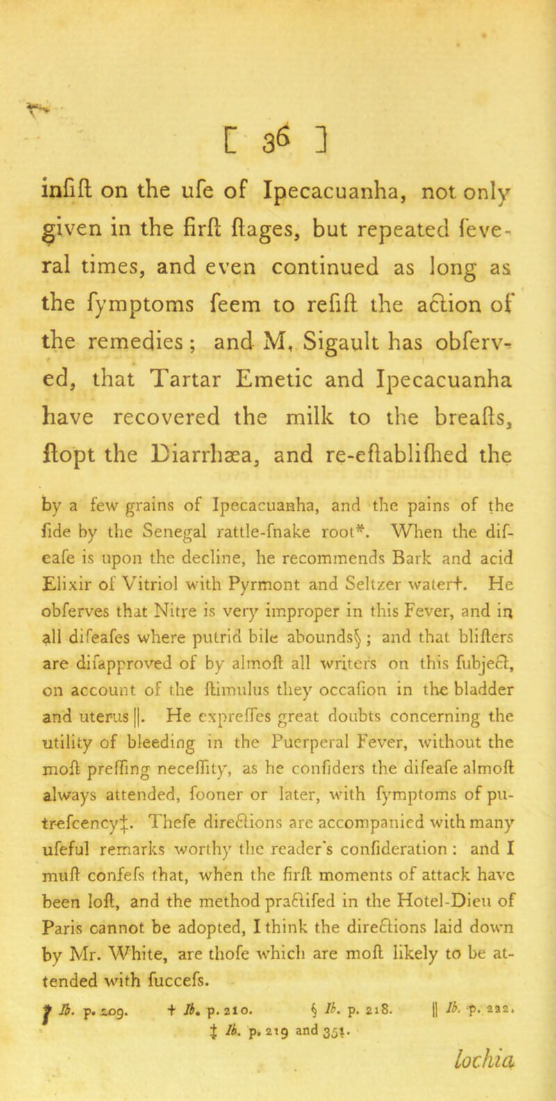 inlifh on the life of Ipecacuanha, not only given in the firft ftages, but repeated feve- ral times, and even continued as long as the fymptoms feem to refift the action of the remedies ; and M, Sigault has obferv- ed, that Tartar Emetic and Ipecacuanha have recovered the milk to the breafis, ftopt the Diarrhaea, and re-eftablifhed the by a few grains of Ipecacuanha, and the pains of the fide by the Senegal rattle-fnake root*. When the dif- eafe is upon the decline, he recommends Bark and acid Elixir of Vitriol with Pyrmont and Seltzer watert. He obferves that Nitre is very improper in this Fever, and in all difeafes where putrid bile abounds^ ; and that blifters are difapproved of by almoft all writer's on this fubjecl, on account of the ftimulus they occafion in the bladder and uterus [|. He cxprelTes great doubts concerning the utility of bleeding in the Puerperal Fever, without the moff prefling necefiity, as he confiders the difeafe almoft always attended, fooner or later, with fymptoms of pu- trefcencyi. Thefe dire&ions are accompanied with many ufeful remarks worthy the reader’s confideration : and I muft confefs that, when the firft moments of attack have been loft, and the method praftifed in the Hotel-Dieu of Paris cannot be adopted, I think the diredlions laid down by Mr. White, are thofe which are moll likely to be at- tended with fuccefs. J ft. p. £09. + ft. p. 210. § ft. p. 2a8. |1 ft- p. 232, J ft. p, 219 and 351. lochia