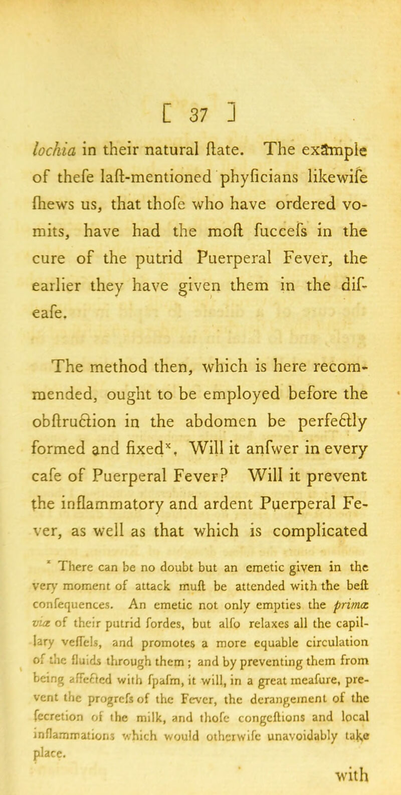lochia in their natural date. The example of thefe laft-mentioned phyficians likewife (hews us, that thofe who have ordered vo- mits, have had the moil fuccefs in the cure of the putrid Puerperal Fever, the earlier they have given them in the aif- eafe. The method then, which is here recom- mended, ought to be employed before the obftrucfion in the abdomen be perfeftly formed and fixed*, Will it anfwer in every cafe of Puerperal Fever? Will it prevent the inflammatory and ardent Puerperal Fe- ver, as well as that which is complicated There can be no doubt but an emetic given in the very moment of attack muft be attended with the beft confequences. An emetic not only empties the primac. via of their putrid fordes, but alfo relaxes all the capil- lary vedels, and promotes a more equable circulation of the fluids through them ; and by preventing them from being affected with fpafm, it will, in a great meafure, pre- vent the progrefs of the Fever, the derangement of the fecretion of the milk, and thofe congcftions and local inflammations which would otherwife unavoidably take place. with