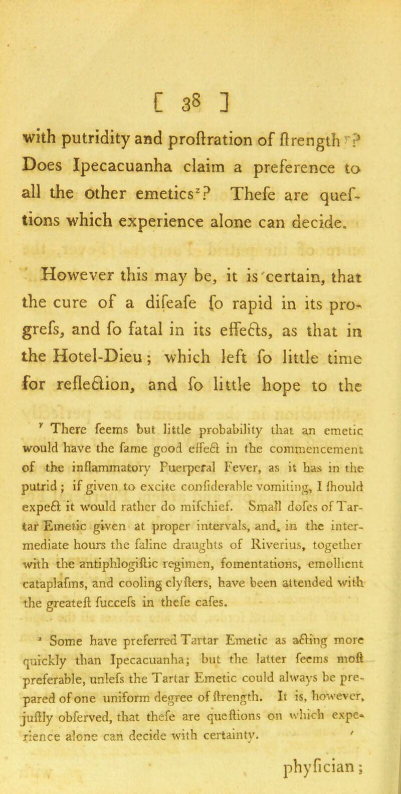 all the other emetics2? Thefe are quef- tions which experience alone can decide. However this may be, it is certain, that the cure of a difeafe fo rapid in its pro- grefs, and fo fatal in its effects, as that in the Hotel-Dieu; which left fo little time for refle&ion, and fo little hope to the Y There feems but little probability that an emetic would have the fame good effeft in the commencement of the inflammatory Puerperal Fever, as it has in the putrid ; if given to excite confiderable vomiting, I fhould expert it would rather do mifchiet. Small dofes of Tar- tar Emetic given at proper intervals, and, in the inter- mediate hours the faline draughts of Riverius, together with the antiphlogiflic regimen, fomentations, emollient cataplafms, and cooling clyflers, have been attended with the greateft fuccefs in thefe cafes. * Some have preferred Tartar Emetic as afting more quickly than Ipecacuanha; but the latter feems mod preferable, unlefs the Tartar Emetic could always be pre- pared of one uniform degree of ftrength. It is, however, juftly obferved, that thefe are queftions on which expe- rience alone can decide with certainty.