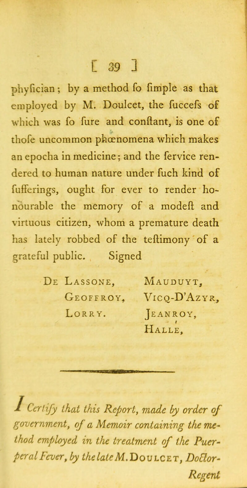 phylician; by a method fo fimple as that employed by M. Doulcet, the fuccefs of which was fo fure and conftant, is one of thofe uncommon phoenomena which makes an epocha in medicine; and the fervice ren- dered to human nature under fuch kind of fufferings, ought for ever to render ho- nourable the memory of a modeft and virtuous citizen, whom a premature death has lately robbed of the teftimony of a grateful public. Signed De Lassone, Mauduyt, Geoffroy, Vicq-D’Azyr, Lorry. Jeanroy, i Halle, 1 Certify that this Report, made by order of government, of a Memoir containing the me- thod employed in the treatment of the Puer- peral Fever, by the late M. Doulcet, DoElor- Regeni