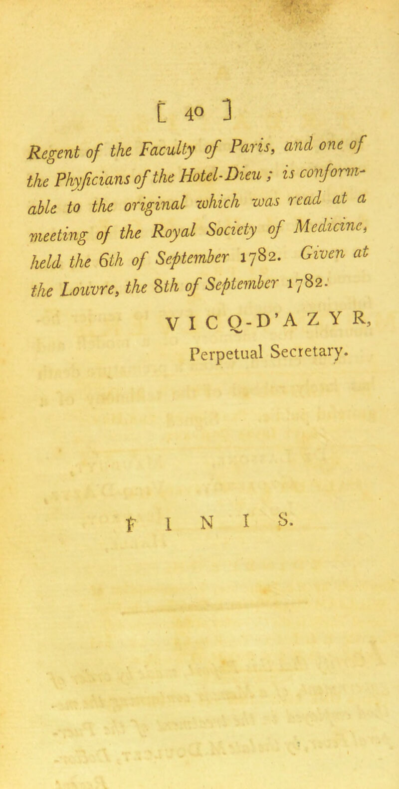 Regent of the Faculty of Paris, and one of the Phyficians of the Hotel- Dieu ; is conform- able to the original which was read at a meeting of the Royal Society of Medicine, held the 6th of September 1782. Given at the Louvre, the 8th of September 1782. V I C O-D’A Z Y R, Perpetual Secretary. t I N I S.