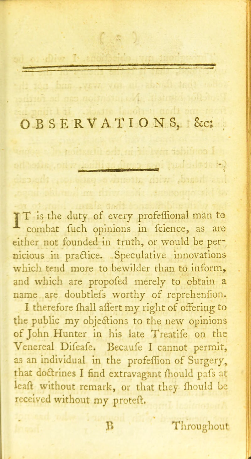 OBSERVATIONS, Sec; TT 13 the duty of every profeffional man to combat fuch opinions in fcience, as are either not founded in truth, or would be per- nicious in praftice. Speculative innovations which tend more to bewilder than to inform, and which are propofed merely to obtain a name are doubtlefs worthy of reprehenfion. I therefore fhall aflert my right of offering to the public my objections to the new opinions of John Hunter in his late Treatife on the Venereal Difeafe. Becaufe I cannot permit, as an individual in the profeffion of Surgery, that doctrines I find extravagant Hiould pafs at leaft without remark, or tliat they fliould be received without my proteft. Throughout