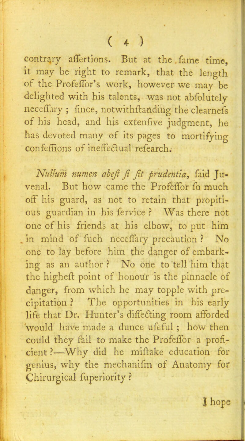 conti'Jiry affertions. But at the fame time, it may be right to remark, that the length of the ProfefTor's work, however we may be dehghted with his talents, was not abfolutely iiecefTary ; fince, notwithftanding the clearnefs of his head, and his extenfive judgment, he has devoted many of its pages to mortifying confeilions of ineffeclual refearch. Nullum numen aheji Jl Jit prudentia, faid Ju- venal. But how came the Profeffor fo much off his guard, as not to retain that propiti- ous guardian in his fervice ? Was there not one of his friends at his elbow, to put him in mind of fuch neceffary precaution ? No one to lay before him the danger of embark- ing as an author ? No one to tell him that the higheft point of honour is the pinnacle of danger, from which he may topple with pre- cipitation ? The opportunities in his early life that Dr. Hunter's differing room afforded would have made a dunce ufeful ; how then could they fail to make the Profeffor a profi- cient ?-—Why did he miftake education for genius, why the mechanifm of Anatomy for Chirurgical fuperiority ? ' I hope