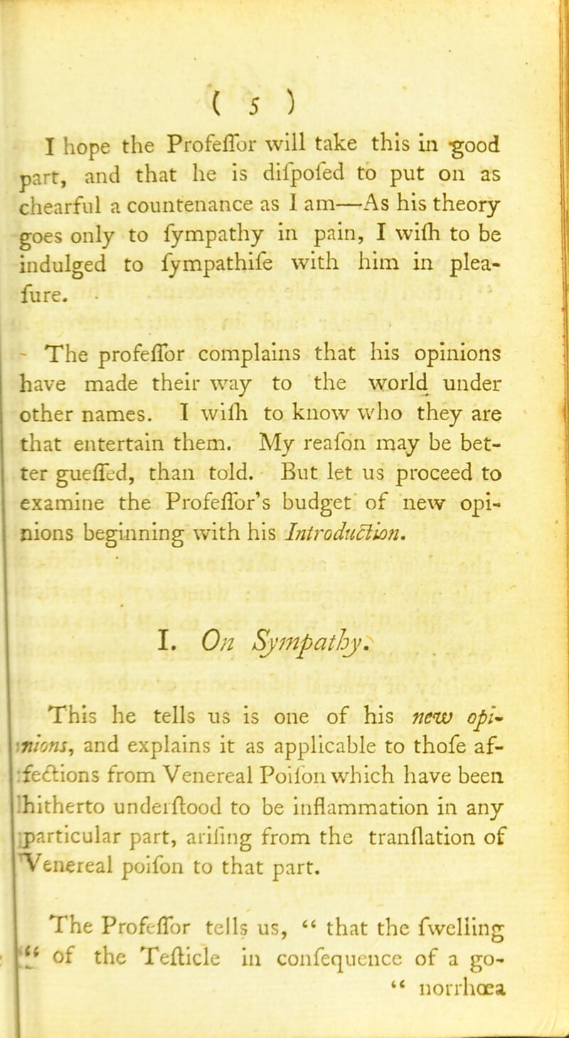 I hope the Profeffor will take this in -good part, and that he is dilpofed to put on as chearful a countenance as 1 am—As his theory goes only to fympathy in pain, I vvilh to be indulged to fympathife with him in plea- fure. The profefTor complains that his opinions have made their way to the world under other names. I wilh to know who they are that entertain them. My reafon may be bet- ter gueflcd, than told. But let us proceed to examine the Profeflbr's budget of new opi- nions beginning with his Introduclion, I. On Sympathj. This he tells us is one of his new opU '.Tiions, and explains it as applicable to thofe af- :fe£lions from Venereal Poifon which have been Ihitherto underftood to be inflammation in any :particular part, arifnig from the tranflation of Venereal poifon to that part. The Profeffor tells us,  that the fwcliing of the Teflicle in confequcnce of a go- '* norrhoea