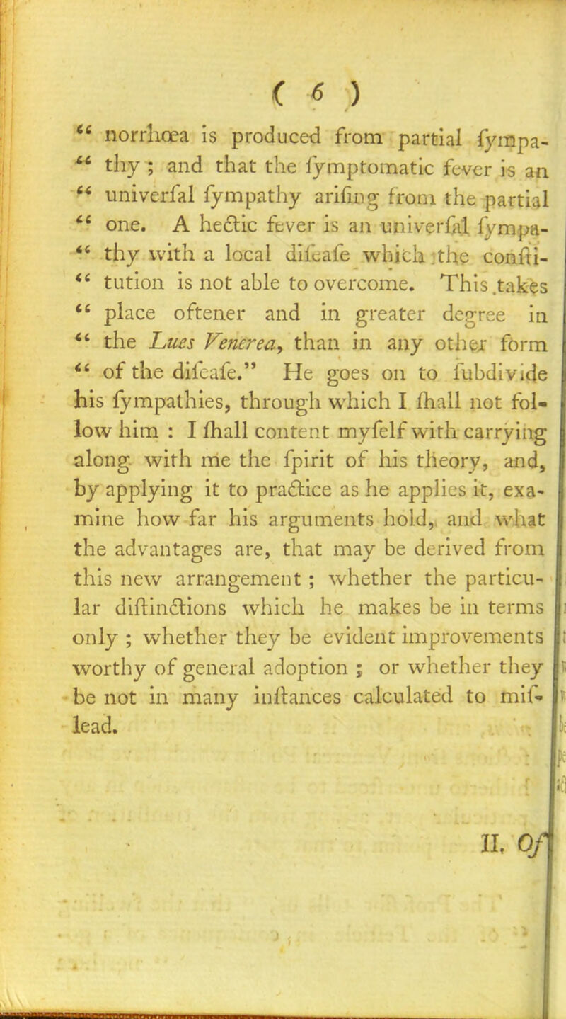  norrlioea is produced from partial fympa- ^* thy ; and that the lymptomatic fever is an  univerfal fympathy arifuig from the partial one. A hedlic ftver is an univerf^ij fympa-  thy with a local difcafe which jthe conflj- tution is not able to overcome. This .takes *' place oftener and in greater degree in *' the Lues Venerea, than in any othej form of the difcafe. He goes on to fubdivide his lympathies, through which I fhall not fol- low him : I fhall content myfelf with carrying along, with nle the fpirit of his theory, and, by applying it to practice as he applies it, exa- mine how far his arguments hold,, and what the advantages are, that may be derived from this new arrangement ; whether the particu- lar diflinclions which he makes be in terms only ; whether they be evident improvements worthy of general adoption ; or whether they be not in many inflances calculated to mif» lead. IL 0