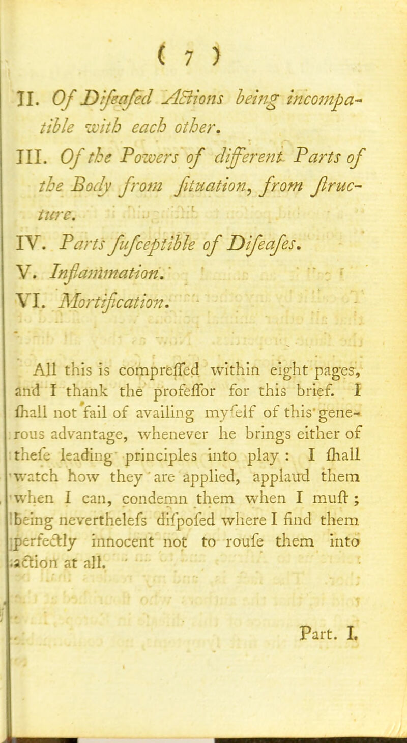 II. Of Dlfeafed ABions hemg incompa^ tihle zvitb each other, III. Of the Powers of different Parts of the Bodj from fituation^ from firuc- ticre. IV. Parts fufceptlhle of Dfeafes, V. Tnfammation,' ' VI. Alortifcation. All this is comprelTed within eight page?, and I thank the profeflbr for this brief. I fhaii not fail of availing myfelf of this'gene^ rous advantage, whenever he brings either of thefe leading principles into play: I £hall 'Watch how they are applied, applaud them when I can, condemn them when I muft ; '.being neverthelefs difpofed where I find them ;perfeclly innocent not to roufe them into .action at all. Part. I.