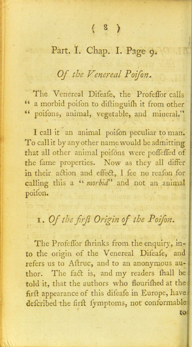 Part. I. Chap. I. Page 9* Of the Venereal Poifon, The Venereal Difeafe, the Profeflbr calls  a morbid poifon to diftinguifli it from other *' poifons, animal, vegetable, and mineral.'* I call it an animal poifon peculiar to man. To call it by any other name would be admitting that all other animal poifons were pofleffed of the fame properties. Now as they all differ in their action and cffeft, 1 fee no reafon for calling this a  morhii'' and not an animal poifon. I. Of the frfl Origin of the Poifon, The Profeffor fhrinks from the enquiry, in- to the origin of the Venereal Difeafe, and refers us to Aflruc, and to an anonymous au- thor. The fa£l is, and my readers fhall be told it, that the authors who fiouriflied at the firft appearance of this difeafe in Europe, have defcrlbed the firft fymptoms, not conformable! to