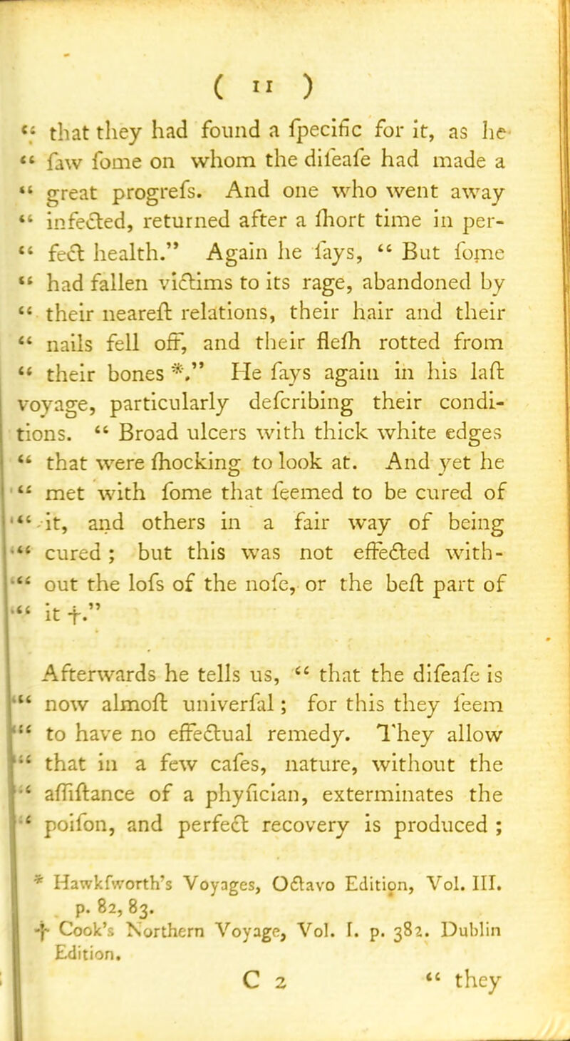 (  ) *• that they had found a fpecihc for it, as he *' faw fome on whom the difeafe had made a  great progrefs. And one who went away *' infeiSled, returned after a lliort time in per- *' feci health.'* Again he fays,  But fome  had fallen viclims to its rage, abandoned by  their neareft relations, their hair and their  nails fell oft, and their flefh rotted from '* their bones He fays again in his laft voyage, particularly defcribing their condi- tions.  Broad ulcers with thick white edges *' that were fhocking to look at. And _vet he ' met with fome that feemed to be cured of '*'-it, and others in a fair way of being * cured; but this was not efFe6ted with- out the lofs of the nofc, or the beft part of itt. Afterwards he tells us,  that the difeafe is now almoft univerfal; for this they feem to have no efFe£lual remedy. I'hey allow that in a few cafes, nature, without the affiftance of a phyficlan, exterminates the '* polfon, and perfect recovery is produced ; * Hawkfworth's Voyages, Oflavo Edition, Vol. III. p. 82, 83. -y Cook's Northern Voyage, Vol. I. p. 382. Dublin Edition.