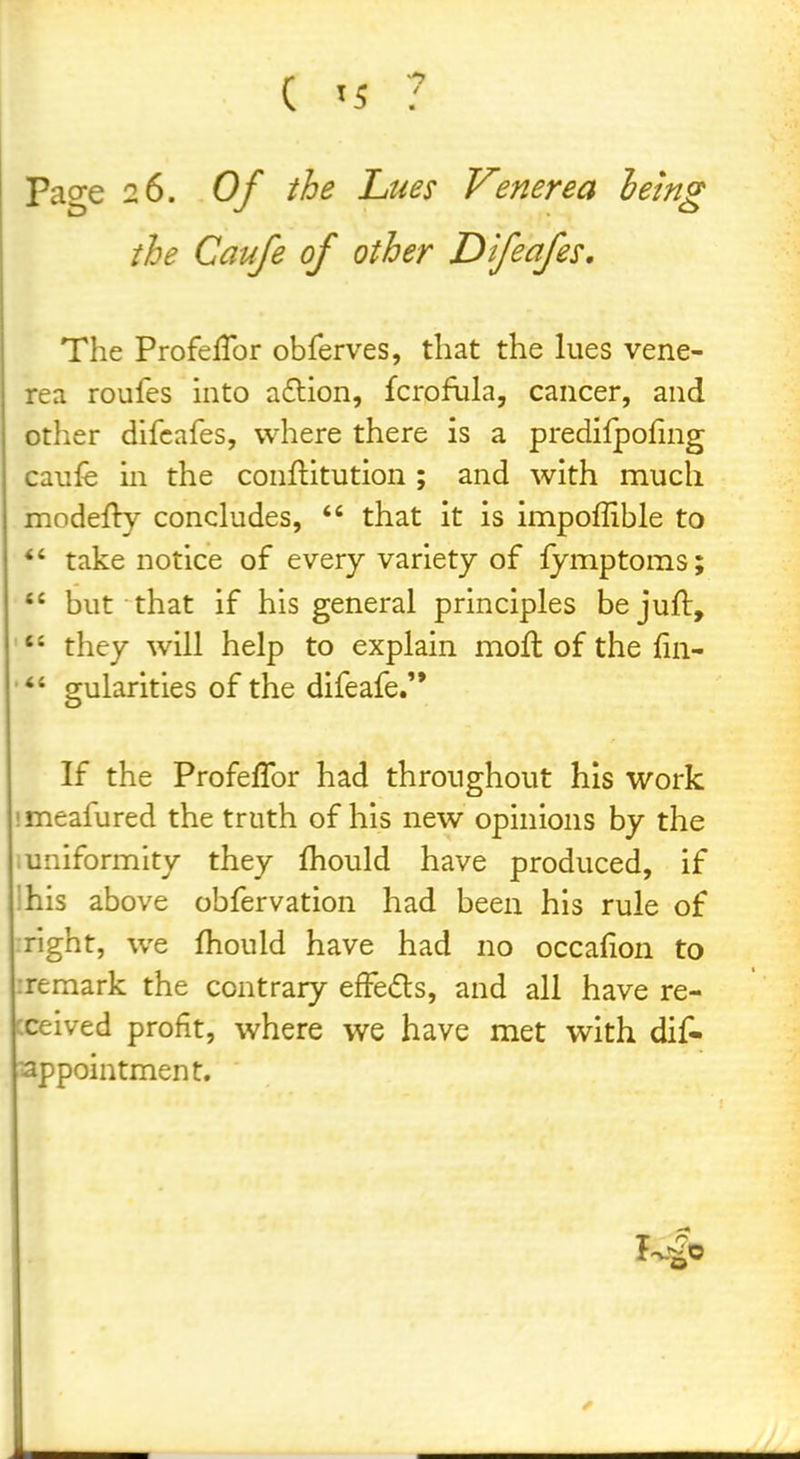 Page 26. Of the Lues Venerea lemg the Caufe of other Difeafes, The ProfelTor obferves, that the lues vene- rea roufes into aflion, fcrofula, cancer, and other difeafes, where there is a predifpofing canfe in the conftitution ; and with much modefty concludes,  that it is impoffible to *' take notice of every variety of lymptoms;  but that if his general principles bejuft, ' they will help to explain moft of the fin- gularities of the difeafe.'* If the Profeflbr had throughout his work imeafured the truth of his new opinions by the .uniformity they fhould have produced, if ihis above obfervation had been his rule of right, we fhould have had no occafion to :remark the contrary efFe(5ls, and all have re- xeived profit, where we have met with dif- appointment.