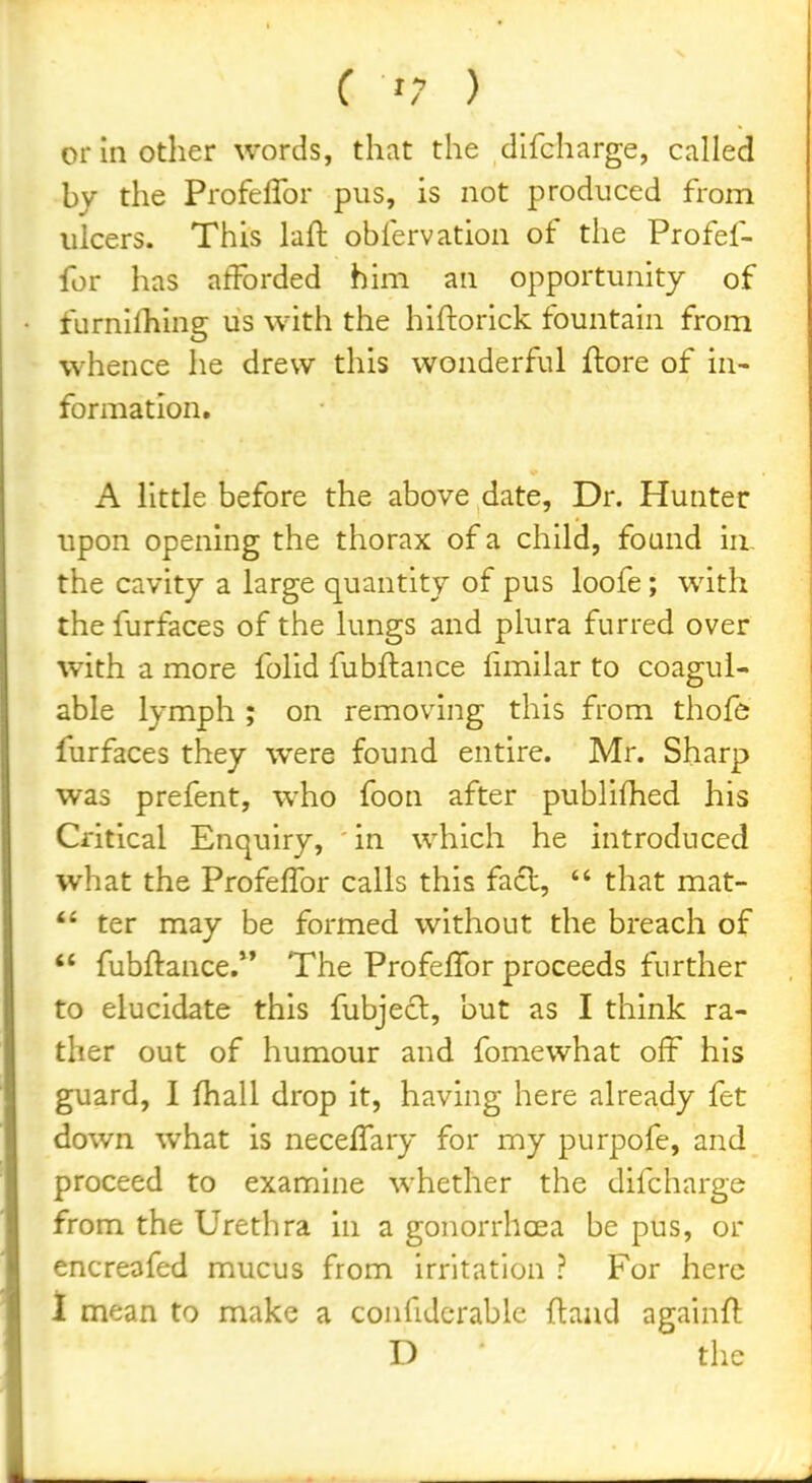 or in other words, that the dlfcharge, called by the Profeffor pus, is not produced from ulcers. This laft obfervation of the Profef- for has afforded him an opportunity of furnilhing us with the hiftorick fountain from whence he drew this wonderful ftore of in- formation, A little before the above date. Dr. Hunter upon opening the thorax of a child, found iu- the cavity a large quantity of pus loofe; with the furfaces of the lungs and plura furred over with a more folid fubftance fimilar to coagul- able lymph ; on removing this from thofe furfaces they were found entire. Mr. Sharp was prefent, who foon after publifhed his Critical Enquiry, in which he introduced what the ProfelTor calls this fact,  that mat-  ter may be formed without the breach of  fubftance,** The Profeffor proceeds further to elucidate this fubjecl, but as I think ra- ther out of humour and fomewhat off his guard, 1 fhall drop it, having here already fet down what is neceffary for my purpofe, and proceed to examine whether the difcharge from the Urethra in a gonorrhoea be pus, or encreofed mucus from irritation ? For here 1 mean to make a confidcrable ftand againft D the