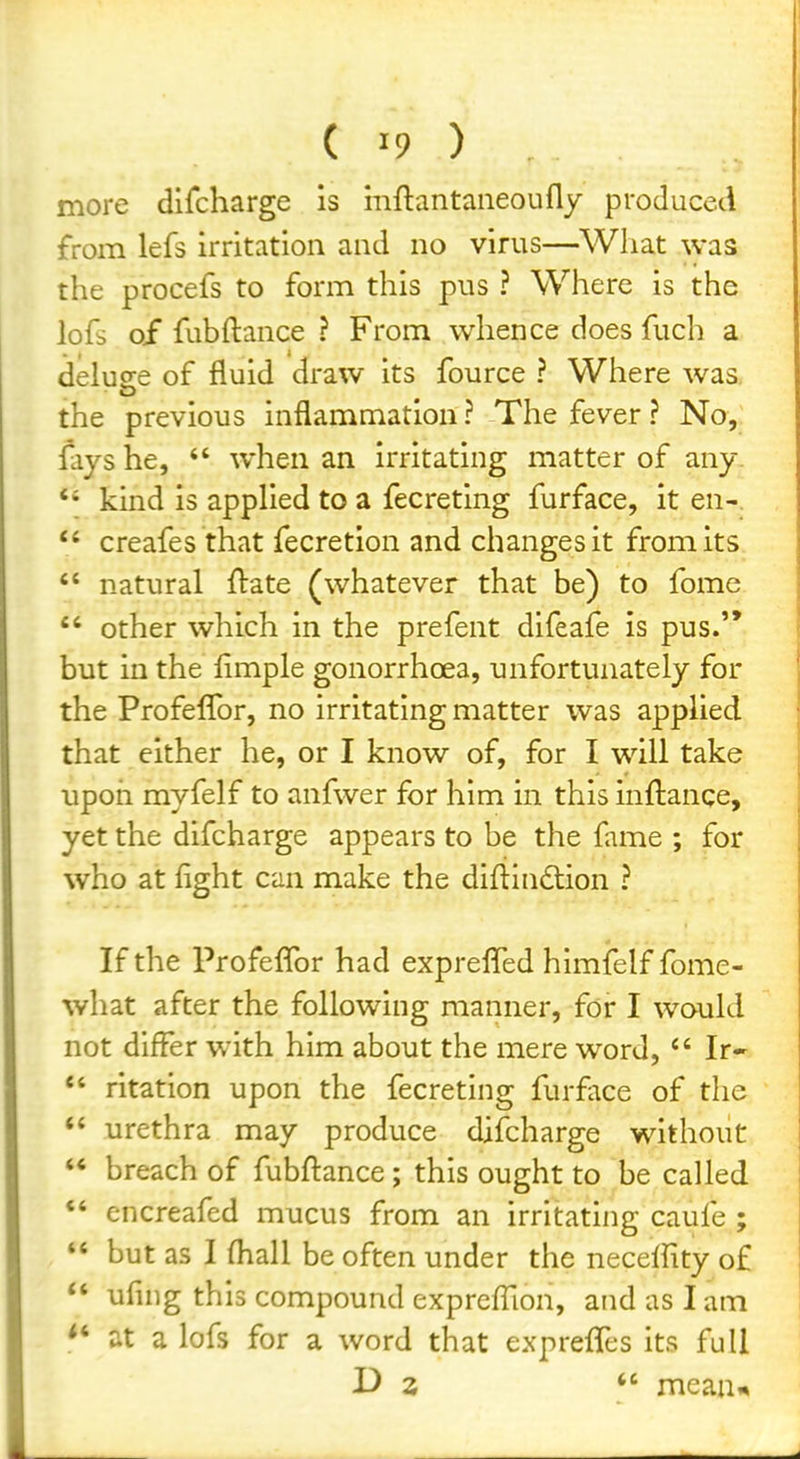 more difcharge is mftantaiieoufly produced from lefs irritation and no virus—What was the procefs to form this pus ? Where is the lofs o/ fubftance ? From whence does fuch a delude of fluid draw its fource ? Where was. the previous inflammation? The fever? No, fays he, *' when an irritating matter of any *' kind is appHed to a fecreting furface, it en- *' creafes that fecretion and changes it from its  natural ftate (whatever that be) to fome  other which in the prefent difeafe is pus.'* but in the Ample gonorrhoea, unfortunately for the Profeflbr, no irritating matter was applied that either he, or I know of, for I will take upon myfelf to anfwer for him in this inftanqe, yet the difcharge appears to be the fame ; for who at fight can make the diflindlion ? If the Profeflbr had exprefled himfelf fome- what after the following manner, for I would not differ with him about the mere word,  Ir-  ritation upon the fecreting furface of the urethra may produce difcharge without ** breach of fubfl:ance; this ought to be called  encreafed mucus from an irritating caufe ;  but as I (hall be often under the neceffity of  ufuig this compound expreffion, and as I am at a lofs for a word that exprefles its full D 2  mean*