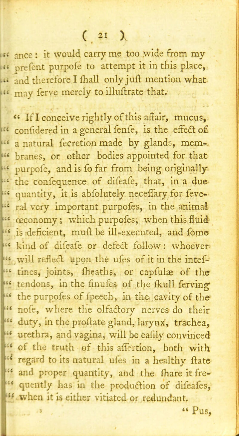 < ance : it would carry me too wide from my « prefent purpole to attempt it in this place, « and therefore I (hall only juil: mention what « may ferve merely to illuftrate that. If I conceive rightly of this affair, mucus, < conlidered in a general fenfe, is the effedl o£ * a natural fecretion made by glands, mem^ * branes, or other bodies appointed for that purpofe, and is fo far from being originally the confequence of difeafe, that, In a due •« quantity, it is abfolutely neceffary for feve*.- ral very important purpofes, in the animal oeconomy; which purpofes, when this fluid  is deficient, muft be ill-executed, and fom© '* kind of difeafe or defect follow: whoever will reflect upon the ufes of it in the intef-  tines, joints, flieaths, or capfulae of the ** tendons, in the finufes of the ikuU ferving •* the purpofes of Ipeech, in the..cavity of the nofe, where the olfactory nerves- do their duty, in the proftate gland, larynx, trachea, •* urethra, and vagina, will be eafily convinced •* of the truth of this alTertion, both with regard to its natural ufes in a healthy ftate •* and proper quantity, and the fliare it fre- '* quently has in the production of difeafes, 'l^when it is either vitiated or redundant.  Pus,