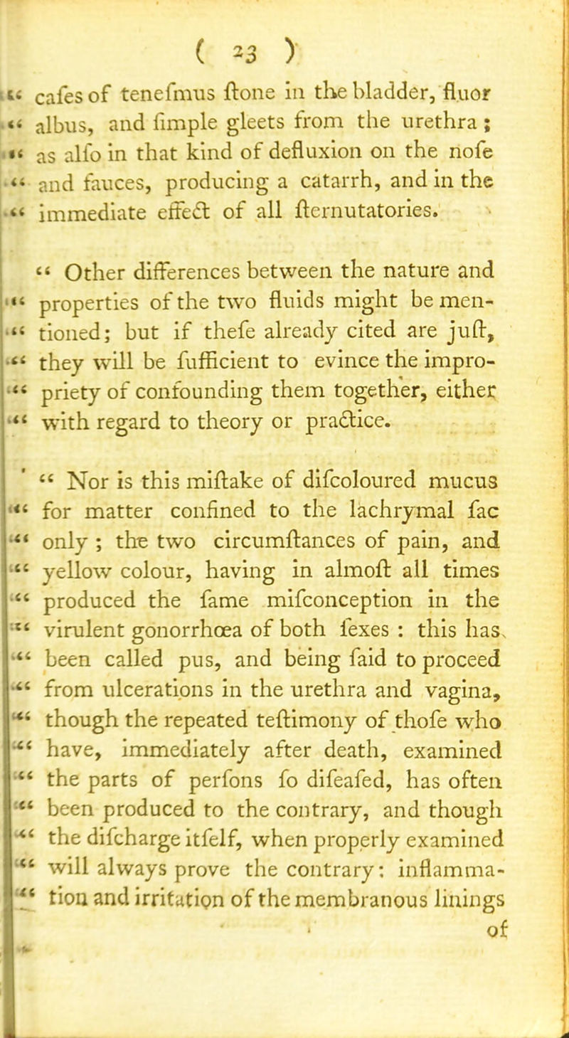 n« cafes of tenefmiis ftone in tlite bladder, fluor albiis, and fimple gleets from the urethra; as alfo in that kind of defluxlon on the nofe »<* and fauces, producing a catarrh, and in the immediate effedt of all fternutatories.  Other differences between the nature and ««' properties of the two fluids might be men- tioned; but if thefe already cited are juft, '** they will be fufficient to evince the impro- priety of confounding them together, either with regard to theory or pradice.  Nor is this miftake of difcoloured mucus for matter confined to the lachrymal fac only ; th-e two circumftances of pain, and yellow colour, having in almoft all times produced the fame mifconception in the virulent gonorrhoea of both fexes : this has. been called pus, and being faid to proceed from ulcerations in the urethra and vagina, **' though the repeated teftimony of thofe who have, immediately after death, examined •** the parts of perfons fo difeafed, has often been produced to the contrary, and though the difcharge itfelf, when properly examined will always prove the contrary: inflamma- tioa and irritutlpn of the membranous linings