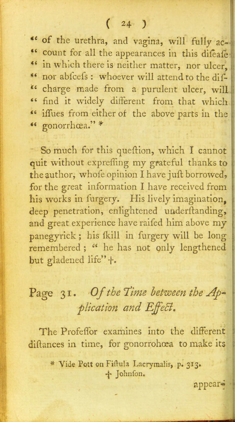 of the urethra, and vagina, will fully ac-i count for all the appearances in this diieafc' ** in which there is neither matter, nor ulcer, ** nor abfcefs : whoever will attend to the dif- charge made from a purulent ulcer, will *' find it widely different from that which iffues from either of the above parts in the ** gonorrhcea. * So much for this queftion, which I cannot quit without expreffmg my gi^teful thanks to the author, whofe opinion I have juft borrowed, for the great information I have received from his works in furgery. His lively imagination, deep penetration, enlightened underftanding, and great experience have raifed him above my panegyrick; his (Icill in furgery will be long remembered ;  he has not gnly lengthened but gladened lifet» Page 31. Of the T^ime between the Ap* plication and EffeB, The Profeffor examines into the different j diftances in time, for gonorrohcea to make its . * Vide Pott on Fiftula Lacrymalis, p. 313* Johnfon. jippear* -