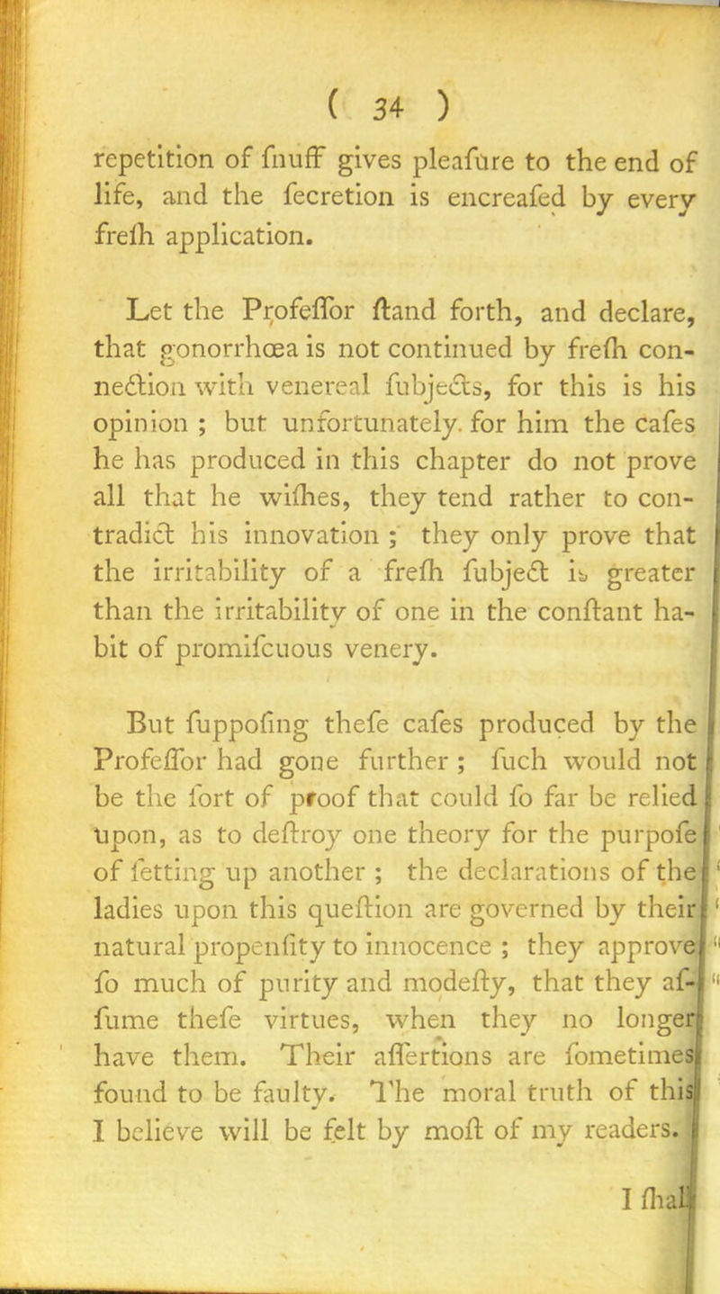 repetition of fnufF gives pleafare to the end of life, and the fecretion is encreafed by every frelh appHcation. Let the Profeflbr ftand forth, and declare, that gonorrhoea is not continued by frefti con- nedlion with venereal fubjeds, for this is his opinion; but unfortunately, for him the cafes he has produced in this chapter do not prove all that he wifhes, they tend rather to con- tradict his innovation ; they only prove that the irritability of a frefh fubje£l i^ greater than the irritability of one in the conftant ha- bit of promifcuous venery. But fuppofing thefe cafes produced by the Profeflbr had gone further ; fuch would not be the fort of proof that could fo far be relied lipon, as to deftroy one theory for the purpofe of fetting up another ; the declarations of the ladies upon this queftion are governed by their natural propenfity to innocence ; they approv fo much of purity and modefty, that they afr fume thefe virtues, when they no longe have them. Their aflertions are fometime found to be faulty. I'he moral truth of th I believe will be felt by moH: of my readers.