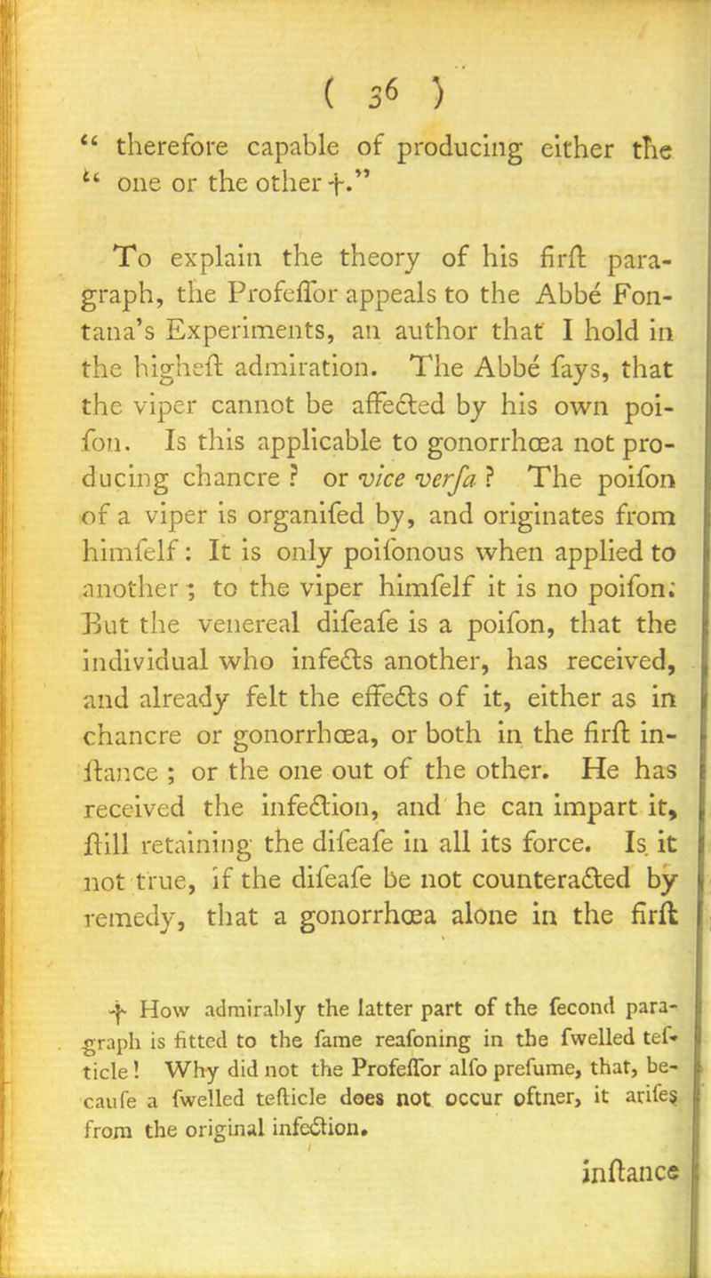  therefore capable of producing either the ^' one or the other-}-•'* To explaui the theory of his firfl para- graph, the Profeflbr appeals to the Abbe Fon- tana's Experiments, an author that I hold in the higheft admiration. The Abbe fays, that the viper cannot be afFedled by his own poi- fon. Is this applicable to gonorrhoea not pro- ducing chancre ? or vice verfa ? The poifon of a viper is organifed by, and originates from himfelf: It is only poifonous when applied to another; to the viper himfelf it is no poifon. But the venereal difeafe is a poifon, that the individual who infe£ls another, has received, and already felt the efFedls of it, either as in chancre or gonorrhoea, or both in the firft in- ftance ; or the one out of the other. He has received the infe6lion, and he can impart it, flill retaining the difeafe in all its force. Is it not true, if the difeafe be not countera£led by- remedy, that a gonorrhcEa alone in the firfl How admiraMy the latter part of the fecond para- graph is fitted to the fame reafoning in the fwelled tef- tide! Why did not the Profeffor alfo prefume, that, be- caufe a fwelled tefticle does not occur oftner, it arife§ from the original infedlion, jnftance