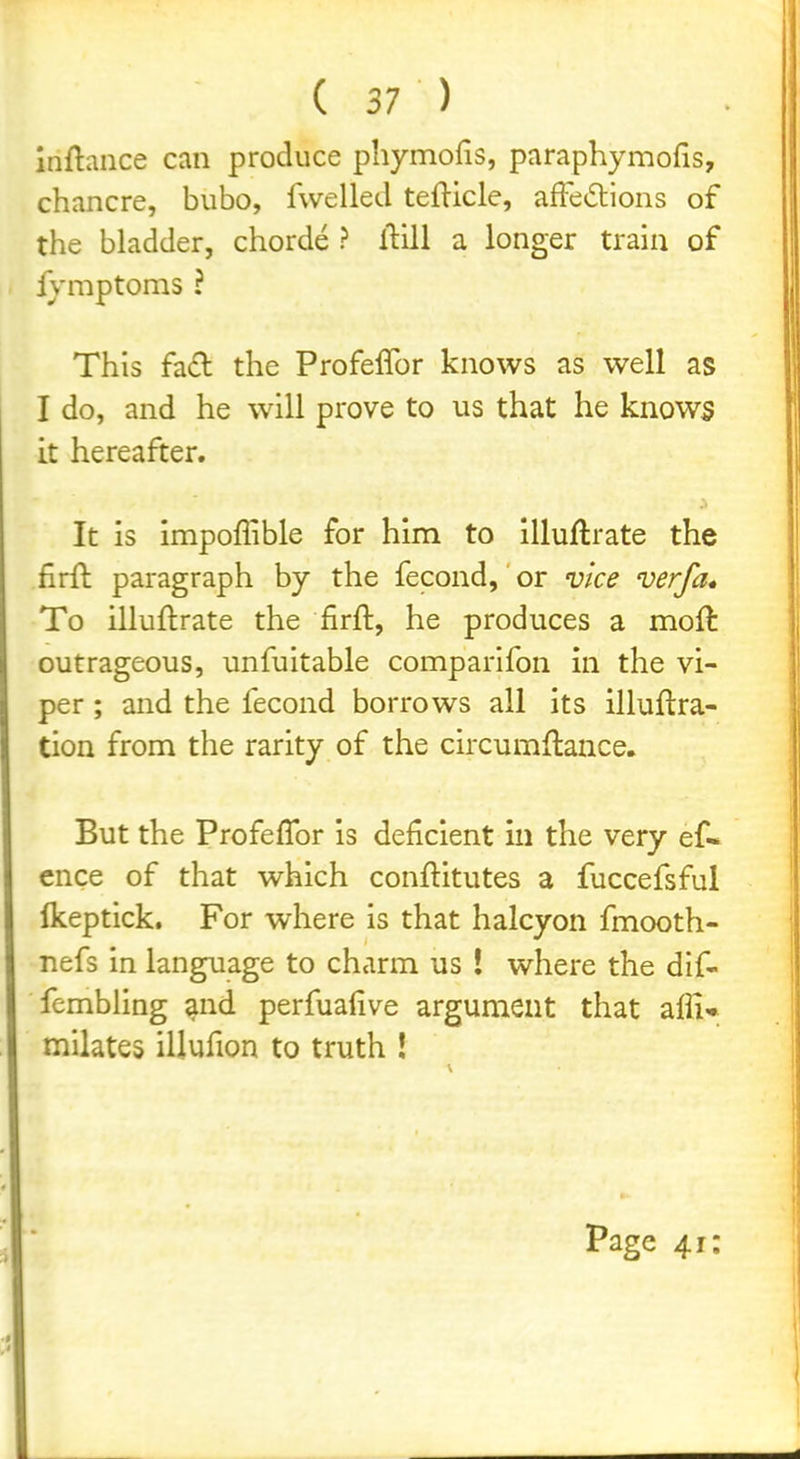 inftance can produce phymofis, paraphymofis, chancre, bubo, fwelled tefticle, affedions of the bladder, chorde ? llill a longer train of fymptoms ? This fad the Profeflbr knows as well as I do, and he will prove to us that he knows it hereafter. It is impoffible for him to illuftrate the firft paragraph by the fecond, or vice verfa* To illuftrate the firft, he produces a moft outrageous, unfuitable comparifon in the vi- per ; and the fecond borrows all its illuftra- tion from the rarity of the circumflance. But the Profeflbr is deficient in the very ef« ence of that which conflitutes a fuccefsful Ikeptick. For where is that halcyon fmooth- nefs in language to charm us ! where the dif- fembling and perfuafive argument that afli^* milates illufion to truth ! Page 41: